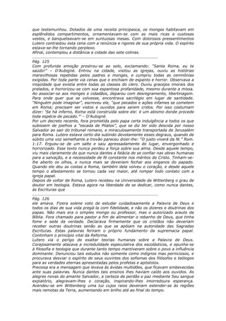 que testemunhou. Dotados de uma receita principesca, os monges habitavam em
esplêndidos compartimentos, ornamentavam-se com as mais ricas e custosas
vestes, e banqueteavam-se em suntuosas mesas. Com dolorosos pressentimentos
Lutero contrastou esta cena com a renúncia e rigores de sua própria vida. O espírito
estava-se-lhe tornando perplexo.
Afinal, contemplou a distância a cidade das sete colinas.
............................................................................................
Pág. 125
Com profunda emoção prostrou-se ao solo, exclamando: “Santa Roma, eu te
saúdo!” – D’Aubigné. Entrou na cidade, visitou as igrejas, ouviu as histórias
maravilhosas repetidas pelos padres e monges, e cumpriu todas as cerimônias
exigidas. Por toda parte via cenas que o enchiam de espanto e horror. Observava a
iniqüidade que existia entre todas as classes do clero. Ouviu gracejos imorais dos
prelados, e horrorizou-se com sua espantosa profanidade, mesmo durante a missa.
Ao associar-se aos monges e cidadãos, deparou com desregramento, libertinagem.
Para onde quer que se volvesse, encontrava sacrilégio em lugar de santidade.
“Ninguém pode imaginar”, escreveu ele, “que pecados e ações infames se cometem
em Roma; precisam ser vistos e ouvidos para serem cridos. Por isso costumam
dizer: ‘Se há inferno, Roma está construída sobre ele: é um abismo donde procede
toda espécie de pecado.”’ – D’Aubigné.
Por um decreto recente, fora prometida pelo papa certa indulgência a todos os que
subissem de joelhos a “escada de Pilatos”, que se diz ter sido descida por nosso
Salvador ao sair do tribunal romano, e miraculosamente transportada de Jerusalém
para Roma. Lutero estava certo dia subindo devotamente esses degraus, quando de
súbito uma voz semelhante a trovão pareceu dizer-lhe: “O justo viverá da fé.” Rom.
1:17. Ergueu-se de um salto e saiu apressadamente do lugar, envergonhado e
horrorizado. Esse texto nunca perdeu a força sobre sua alma. Desde aquele tempo,
viu mais claramente do que nunca dantes a falácia de se confiar nas obras humanas
para a salvação, e a necessidade de fé constante nos méritos de Cristo. Tinham-se-
lhe aberto os olhos, e nunca mais se deveriam fechar aos enganos do papado.
Quando ele deu as costas a Roma, também dela volveu o coração, e desde aquele
tempo o afastamento se tornou cada vez maior, até romper todo contato com a
igreja papal.
Depois de voltar de Roma, Lutero recebeu na Universidade de Wittenberg o grau de
doutor em teologia. Estava agora na liberdade de se dedicar, como nunca dantes,
às Escrituras que
............................................................................................
Pág. 126
ele amava. Fizera solene voto de estudar cuidadosamente a Palavra de Deus e
todos os dias de sua vida pregá-la com fidelidade, e não os dizeres e doutrinas dos
papas. Não mais era o simples monge ou professor, mas o autorizado arauto da
Bíblia. Fora chamado para pastor a fim de alimentar o rebanho de Deus, que tinha
fome e sede da verdade. Declarava firmemente que os cristãos não deveriam
receber outras doutrinas senão as que se apóiam na autoridade das Sagradas
Escrituras. Estas palavras feriram o próprio fundamento da supremacia papal.
Continham o princípio vital da Reforma.
Lutero via o perigo de exaltar teorias humanas sobre a Palavra de Deus.
Corajosamente atacava a incredulidade especulativa dos escolásticos, e opunha-se
à filosofia e teologia que durante tanto tempo mantiveram sobre o povo a influência
dominante. Denunciou tais estudos não somente como indignos mas perniciosos, e
procurava desviar o espírito de seus ouvintes dos sofismas dos filósofos e teólogos
para as verdades eternas apresentadas pelos profetas e apóstolos.
Preciosa era a mensagem que levava às ávidas multidões, que ficavam embevecidas
ante suas palavras. Nunca dantes tais ensinos lhes haviam caído aos ouvidos. As
alegres novas do amante Salvador, a certeza de perdão e paz mediante Seu sangue
expiatório, alegravam-lhes o coração, inspirando-lhes imorredoura esperança.
Acendeu-se em Wittenberg uma luz cujos raios deveriam estender-se às regiões
mais remotas da Terra, aumentando em brilho até ao final do tempo.
 