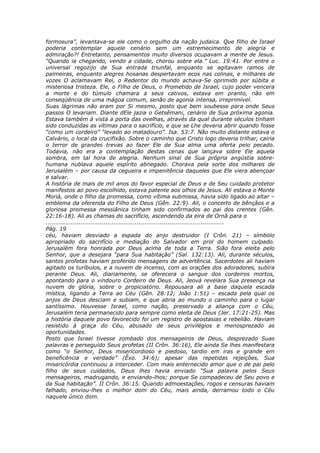 formosura”, levantava-se ele como o orgulho da nação judaica. Que filho de Israel
poderia contemplar aquele cenário sem um estremecimento de alegria e
admiração?! Entretanto, pensamentos muito diversos ocupavam a mente de Jesus.
“Quando ia chegando, vendo a cidade, chorou sobre ela.” Luc. 19:41. Por entre o
universal regozijo de Sua entrada triunfal, enquanto se agitavam ramos de
palmeiras, enquanto alegres hosanas despertavam ecos nas colinas, e milhares de
vozes O aclamavam Rei, o Redentor do mundo achava-Se oprimido por súbita e
misteriosa tristeza. Ele, o Filho de Deus, o Prometido de Israel, cujo poder vencera
a morte e do túmulo chamara a seus cativos, estava em pranto, não em
conseqüência de uma mágoa comum, senão de agonia intensa, irreprimível.
Suas lágrimas não eram por Si mesmo, posto que bem soubesse para onde Seus
passos O levariam. Diante dEle jazia o Getsêmani, cenário de Sua próxima agonia.
Estava também à vista a porta das ovelhas, através da qual durante séculos tinham
sido conduzidas as vítimas para o sacrifício, e que se Lhe deveria abrir quando fosse
“como um cordeiro” “levado ao matadouro”. Isa. 53:7. Não muito distante estava o
Calvário, o local da crucifixão. Sobre o caminho que Cristo logo deveria trilhar, cairia
o terror de grandes trevas ao fazer Ele de Sua alma uma oferta pelo pecado.
Todavia, não era a contemplação destas cenas que lançava sobre Ele aquela
sombra, em tal hora de alegria. Nenhum sinal de Sua própria angústia sobre-
humana nublava aquele espírito abnegado. Chorava pela sorte dos milhares de
Jerusalém – por causa da cegueira e impenitência daqueles que Ele viera abençoar
e salvar.
A história de mais de mil anos do favor especial de Deus e de Seu cuidado protetor
manifestos ao povo escolhido, estava patente aos olhos de Jesus. Ali estava o Monte
Moriá, onde o filho da promessa, como vítima submissa, havia sido ligado ao altar –
emblema da oferenda do Filho de Deus (Gên. 22:9). Ali, o concerto de bênçãos e a
gloriosa promessa messiânica tinham sido confirmados ao pai dos crentes (Gên.
22:16-18). Ali as chamas do sacrifício, ascendendo da eira de Ornã para o
............................................................................................
Pág. 19
céu, haviam desviado a espada do anjo destruidor (I Crôn. 21) – símbolo
apropriado do sacrifício e mediação do Salvador em prol do homem culpado.
Jerusalém fora honrada por Deus acima de toda a Terra. Sião fora eleita pelo
Senhor, que a desejara “para Sua habitação” (Sal. 132:13). Ali, durante séculos,
santos profetas haviam proferido mensagens de advertência. Sacerdotes ali haviam
agitado os turíbulos, e a nuvem de incenso, com as orações dos adoradores, subira
perante Deus. Ali, diariamente, se oferecera o sangue dos cordeiros mortos,
apontando para o vindouro Cordeiro de Deus. Ali, Jeová revelara Sua presença na
nuvem de glória, sobre o propiciatório. Repousara ali a base daquela escada
mística, ligando a Terra ao Céu (Gên. 28:12; João 1:51) – escada pela qual os
anjos de Deus desciam e subiam, e que abria ao mundo o caminho para o lugar
santíssimo. Houvesse Israel, como nação, preservado a aliança com o Céu,
Jerusalém teria permanecido para sempre como eleita de Deus (Jer. 17:21-25). Mas
a história daquele povo favorecido foi um registro de apostasias e rebelião. Haviam
resistido à graça do Céu, abusado de seus privilégios e menosprezado as
oportunidades.
Posto que Israel tivesse zombado dos mensageiros de Deus, desprezado Suas
palavras e perseguido Seus profetas (II Crôn. 36:16), Ele ainda Se lhes manifestara
como “o Senhor, Deus misericordioso e piedoso, tardio em iras e grande em
beneficência e verdade” (Êxo. 34:6); apesar das repetidas rejeições, Sua
misericórdia continuou a interceder. Com mais enternecido amor que o de pai pelo
filho de seus cuidados, Deus lhes havia enviado “Sua palavra pelos Seus
mensageiros, madrugando, e enviando-lhos; porque Se compadeceu de Seu povo e
da Sua habitação”. II Crôn. 36:15. Quando admoestações, rogos e censuras haviam
falhado, enviou-lhes o melhor dom do Céu, mais ainda, derramou todo o Céu
naquele único dom.
 