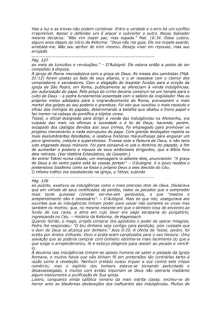 Mas a luz e as trevas não podem combinar. Entre a verdade e o erro há um conflito
irreprimível. Apoiar e defender um é atacar e subverter o outro. Nosso Salvador
mesmo declarou: “Não vim trazer paz, mas espada.” Mat. 10:34. Disse Lutero,
alguns anos depois do início da Reforma: “Deus não me guia, Ele me impele avante,
arrebata-me. Não sou senhor de mim mesmo. Desejo viver em repouso; mas sou
arrojado
............................................................................................
Pág. 127
ao meio de tumultos e revoluções.” – D’Aubigné. Ele estava então a ponto de ser
compelido à disputa.
A igreja de Roma mercadejava com a graça de Deus. As mesas dos cambistas (Mat.
21:12) foram postas ao lado de seus altares, e o ar ressoava com o clamor dos
compradores e vendedores. Com a alegação de levantar fundos para a ereção da
igreja de São Pedro, em Roma, publicamente se ofereciam à venda indulgências,
por autorização do papa. Pelo preço do crime deveria construir-se um templo para o
culto de Deus – a pedra fundamental assentada com o salário da iniqüidade! Mas os
próprios meios adotados para o engrandecimento de Roma, provocaram o mais
mortal dos golpes ao seu poderio e grandeza. Foi isto que suscitou o mais resoluto e
eficaz dos inimigos do papado, determinando a batalha que abalou o trono papal e
fez tremer na cabeça do pontífice a tríplice coroa.
Tetzel, o oficial designado para dirigir a venda das indulgências na Alemanha, era
culpado das mais vis ofensas à sociedade e à lei de Deus; havendo, porém,
escapado dos castigos devidos aos seus crimes, foi empregado para promover os
projetos mercenários e nada escrupulos do papa. Com grande desfaçatez repetia as
mais deslumbrantes falsidades, e relatava histórias maravilhosas para enganar um
povo ignorante, crédulo e supersticioso. Tivesse este a Palavra de Deus, e não teria
sido enganado dessa máneira. Foi para conservá-lo sob o domínio do papado, a fim
de aumentar o poderio e riqueza de seus ambiciosos dirigentes, que a Bíblia fora
dele retirada. (Ver História Eclesiástica, de Gieseler.)
Ao entrar Tetzel numa cidade, um mensageiro ia adiante dele, anunciando: “A graça
de Deus e do santo padre está às vossas portas!” – D’Aubigné. E o povo recebia o
pretensioso blasfemo como se fosse o próprio Deus a eles descido do Céu.
O infame tráfico era estabelecido na igreja, e Tetzel, subindo
............................................................................................
Pág. 128
ao púlpito, exaltava as indulgências como o mais precioso dom de Deus. Declarava
que em virtude de seus certificados de perdão, todos os pecados que o comprador
mais tarde quisesse cometer ser-lhe-iam perdoados, e que “mesmo o
arrependimento não é necessário”. – D’Aubigné. Mais do que isto, assegurava aos
ouvintes que as indulgências tinham poder para salvar não somente os vivos mas
também os mortos; que, no mesmo instante em que o dinheiro tinia de encontro ao
fundo de sua caixa, a alma em cujo favor era pago escaparia do purgatório,
ingressando no Céu. – História da Reforma, de Hagenbach.
Quando Simão, o mago, propôs comprar dos apóstolos o poder de operar milagres,
Pedro lhe respondeu: “O teu dinheiro seja contigo para perdição, pois cuidaste que
o dom de Deus se alcança por dinheiro.” Atos 8:20. A oferta de Tetzel, porém, foi
aceita por ávidos milhares. Ouro e prata eram canalizados para o seu tesouro. Uma
salvação que se poderia comprar com dinheiro obtinha-se mais facilmente do que a
que exige o arrependimento, fé e esforço diligente para resistir ao pecado e vencê-
lo.
À doutrina das indulgências tinham-se oposto homens de saber e piedade da Igreja
Romana, e muitos havia que não tinham fé em pretensões tão contrárias tanto à
razão como à revelação. Nenhum prelado ousou erguer a voz contra este iníquo
comércio; mas o espírito dos homens estava-se tornando perturbado e
desassossegado, e muitos com avidez inquiriam se Deus não operaria mediante
algum instrumento a purificação de Sua igreja.
Lutero, conquanto ainda católico romano da mais estrita classe, encheu-se de
horror ante as blasfemas declarações dos traficantes das indulgências. Muitos de
 