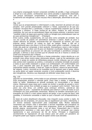 sua própria congregação haviam comprado certidões de perdão, e logo começaram
a dirigir-se a seu pastor, confessando seus vários pecados e esperando absolvição,
não porque estivessem arrependidos e desejassem corrigir-se, mas sob o
fundamento da indulgência. Lutero recusou-lhes a absolvição, advertindo-os de que,
a
............................................................................................
Pág. 129
menos que se arrependessem e reformassem a vida, haveriam de perecer em seus
pecados. Com grande perplexidade voltaram a Tetzel, queixando-se de que seu
confessor recusara-lhes o certificado; e alguns ousadamente exigiram que se lhes
restituísse o dinheiro. O frade encheu-se de cólera. Proferiu as mais terríveis
maldições, fez com que se ascendessem fogos nas praças públicas, e declarou haver
“recebido ordem do papa para queimar todos os hereges que pretendessem opor-se
às suas santíssimas indulgências”. – D’Aubigné.
Entra Lutero, então, ousadamente, em sua obra como campeão da verdade. Sua
voz era ouvida do púlpito em advertência ardorosa e solene. Expôs ao povo o
caráter ofensivo do pecado, ensinando-lhes ser impossível ao homem, por suas
próprias obras, diminuir as culpas ou fugir ao castigo. Nada, a não ser o
arrependimento para com Deus e a fé em Cristo, pode salvar o pecador. A graça de
Cristo não pode ser comprada; é dom gratuito. Aconselhava o povo a não comprar
indulgências, mas a olhar com fé para um Redentor crucificado. Relatou sua própria
e penosa experiência ao procurar em vão pela humilhação e penitência conseguir
salvação, e afirmou a seus ouvintes que foi olhando fora de si mesmo e crendo em
Cristo que encontrara paz e alegria.
Prosseguindo Tetzel com seu comércio e ímpias pretensões, Lutero decidiu-se a um
protesto mais eficaz contra esses clamorosos abusos. Logo se lhe apresentou uma
ocasião. A igreja do castelo de Wittenberg possuía muitas relíquias, que em certos
dias santos eram expostas ao público, e concedia-se completa remissão de pecados
a todos os que então visitassem a igreja e se confessassem. Em conformidade com
isto, o povo naqueles dias para ali acudia em grande número. Uma das mais
importantes destas ocasiões, a festa de “Todos os Santos”, estava-se aproximando.
Na véspera, Lutero, reunindo-se às multidões que já seguiam para a igreja, afixou
na porta desta um papel contendo noventa e cinco proposições contra a doutrina
das indulgências. Declarou sua disposição de defender essas teses no dia
............................................................................................
Pág. 130
seguinte na Universidade, contra todos os que achassem conveniente atacá-las.
Suas proposições atraíram a atenção geral. Eram lidas e relidas, e repetidas de
todos os lados. Estabeleceu-se grande excitação na Universidade e na cidade
inteira. Mostravam essas teses que o poder de conferir o perdão do pecado e remir
de sua pena, jamais fora confiado ao papa ou a qualquer outro homem. Todo esse
plano era uma farsa, um artifício para extorquir dinheiro, valendo-se das
superstições do povo – expediente de Satanás para destruir a alma de todos os que
confiassem em suas pretensões mentirosas. Mostrou-se também claramente que o
evangelho de Cristo é o mais valioso tesouro da igreja, e que a graça de Deus, nele
revelada, é livremente concedida a todos os que a buscam com arrependimento e
fé.
As teses de Lutero desafiavam discussão; mas ninguém ousou aceitar o repto. As
questões por ele propostas, em poucos dias se espalharam por toda a Alemanha, e
em breves semanas repercutiram pela cristandade toda. Muitos dedicados
romanistas que tinham visto e lamentado a terrível iniqüidade que prevalecia na
igreja, mas não sabiam como deter seus progressos, leram as proposições com
grande alegria, reconhecendo nelas a voz de Deus. Pressentiam que o Senhor
graciosamente estendera a mão para deter a maré de corrupção que crescia
rapidamente e que promanava da Sé de Roma. Príncipes e magistrados
secretamente se regozijavam de que estava para ser posto um paradeiro ao
arrogante poder que negava o direito de apelar contra suas decisões.
 
