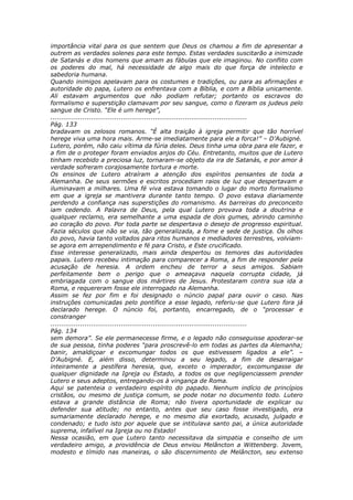 importância vital para os que sentem que Deus os chamou a fim de apresentar a
outrem as verdades solenes para este tempo. Estas verdades suscitarão a inimizade
de Satanás e dos homens que amam as fábulas que ele imaginou. No conflito com
os poderes do mal, há necessidade de algo mais do que força de intelecto e
sabedoria humana.
Quando inimigos apelavam para os costumes e tradições, ou para as afirmações e
autoridade do papa, Lutero os enfrentava com a Bíblia, e com a Bíblia unicamente.
Ali estavam argumentos que não podiam refutar; portanto os escravos do
formalismo e superstição clamavam por seu sangue, como o fizeram os judeus pelo
sangue de Cristo. “Ele é um herege”,
............................................................................................
Pág. 133
bradavam os zelosos romanos. “É alta traição à igreja permitir que tão horrível
herege viva uma hora mais. Arme-se imediatamente para ele a forca!” – D’Aubigné.
Lutero, porém, não caiu vítima da fúria deles. Deus tinha uma obra para ele fazer, e
a fim de o proteger foram enviados anjos do Céu. Entretanto, muitos que de Lutero
tinham recebido a preciosa luz, tornaram-se objeto da ira de Satanás, e por amor à
verdade sofreram corajosamente tortura e morte.
Os ensinos de Lutero atraíram a atenção dos espíritos pensantes de toda a
Alemanha. De seus sermões e escritos procediam raios de luz que despertavam e
iluminavam a milhares. Uma fé viva estava tomando o lugar do morto formalismo
em que a igreja se mantivera durante tanto tempo. O povo estava diariamente
perdendo a confiança nas superstições do romanismo. As barreiras do preconceito
iam cedendo. A Palavra de Deus, pela qual Lutero provava toda a doutrina e
qualquer reclamo, era semelhante a uma espada de dois gumes, abrindo caminho
ao coração do povo. Por toda parte se despertava o desejo de progresso espiritual.
Fazia séculos que não se via, tão generalizada, a fome e sede de justiça. Os olhos
do povo, havia tanto voltados para ritos humanos e mediadores terrestres, volviam-
se agora em arrependimento e fé para Cristo, e Este crucificado.
Esse interesse generalizado, mais ainda despertou os temores das autoridades
papais. Lutero recebeu intimação para comparecer a Roma, a fim de responder pela
acusação de heresia. A ordem encheu de terror a seus amigos. Sabiam
perfeitamente bem o perigo que o ameaçava naquela corrupta cidade, já
embriagada com o sangue dos mártires de Jesus. Protestaram contra sua ida a
Roma, e requereram fosse ele interrogado na Alemanha.
Assim se fez por fim e foi designado o núncio papal para ouvir o caso. Nas
instruções comunicadas pelo pontífice a esse legado, referiu-se que Lutero fora já
declarado herege. O núncio foi, portanto, encarregado, de o “processar e
constranger
............................................................................................
Pág. 134
sem demora”. Se ele permanecesse firme, e o legado não conseguisse apoderar-se
de sua pessoa, tinha poderes “para proscrevê-lo em todas as partes da Alemanha;
banir, amaldiçoar e excomungar todos os que estivessem ligados a ele”. –
D’Aubigné. E, além disso, determinou a seu legado, a fim de desarraigar
inteiramente a pestífera heresia, que, exceto o imperador, excomungasse de
qualquer dignidade na Igreja ou Estado, a todos os que negligenciassem prender
Lutero e seus adeptos, entregando-os à vingança de Roma.
Aqui se patenteia o verdadeiro espírito do papado. Nenhum indício de princípios
cristãos, ou mesmo de justiça comum, se pode notar no documento todo. Lutero
estava a grande distância de Roma; não tivera oportunidade de explicar ou
defender sua atitude; no entanto, antes que seu caso fosse investigado, era
sumariamente declarado herege, e no mesmo dia exortado, acusado, julgado e
condenado; e tudo isto por aquele que se intitulava santo pai, a única autoridade
suprema, infalível na Igreja ou no Estado!
Nessa ocasião, em que Lutero tanto necessitava da simpatia e conselho de um
verdadeiro amigo, a providência de Deus enviou Melâncton a Wittenberg. Jovem,
modesto e tímido nas maneiras, o são discernimento de Melâncton, seu extenso
 