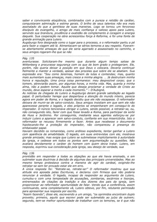 saber e convincente eloqüência, combinados com a pureza e retidão de caráter,
conquistaram admiração e estima gerais. O brilho de seus talentos não era mais
assinalado do que a gentileza de suas maneiras. Logo se tornou um fervoroso
discípulo do evangelho, o amigo de mais confiança e valioso apoio para Lutero,
servindo sua brandura, prudência e exatidão de complemento à coragem e energia
daquele. Sua cooperação na obra acrescentou força à Reforma, e foi uma fonte de
grande animação para Lutero.
Augsburgo fora designada como o lugar para o processo, e o reformador partiu a pé
para fazer a viagem até lá. Alimentavam-se sérios temores a seu respeito. Fizeram-
se abertamente ameaças de que ele seria agarrado e assassinado no caminho, e
seus amigos rogaram-lhe que se não
............................................................................................
Pág. 135
aventurasse. Solicitaram-lhe mesmo que durante algum tempo saísse de
Wittenberg e procurasse segurança com os que de bom grado o protegeriam. Ele,
porém, não queria deixar a posição em que Deus o colocara. Deveria continuar
fielmente a manter a verdade, apesar das procelas que sobre ele se abatiam. Sua
expressão era: “Sou como Jeremias, homem de lutas e contendas; mas, quanto
mais aumentam suas ameaças, mais cresce a minha alegria. … Já destruíram minha
honra e reputação. Uma única coisa permanece: meu desprezível corpo; que o
tomem, abreviarão assim, por algumas horas, a minha vida. Mas, quanta a minha
alma, não a podem tomar. Aquele que deseja proclamar a verdade de Cristo ao
mundo, deve esperar a morte a cada momento.” – D’Aubigné.
As notícias da chegada de Lutero a Augsburgo deram grande satisfação ao legado
papal. O perturbador herege que despertava a atenção do mundo inteiro, parecia
agora em poder de Roma, e o legado decidiu que ele não escapasse. O reformador
deixara de munir-se de salvo-conduto. Seus amigos insistiam em que sem ele não
aparecesse perante o legado, e eles próprios se empenharam em consegui-lo do
imperador. O núncio tencionava obrigar a Lutero, sendo possível, a retratar-se, ou,
não conseguindo isto, fazer com que fosse levado a Roma, para participar da sorte
de Huss e Jerônimo. Por conseguinte, mediante seus agentes esforçou-se por
induzir Lutero a aparecer sem salvo-conduto, confiante em sua misericórdia. Isto o
reformador se recusou firmemente a fazer. Antes que recebesse o documento
hipotecando-lhe a proteção do imperador, não compareceu à presença do
embaixador papal.
Haviam decidido os romanistas, como ardiloso expediente, tentar ganhar a Lutero
com aparência de amabilidade. O legado, em suas entrevistas com ele, mostrava
grande amizade; mas exigia que Lutero se submetesse implicitamente à autoridade
da igreja, e cedesse em todos os pontos sem argumentação ou questões. Não
avaliara devidamente o caráter do homem com quem devia tratar. Lutero, em
resposta, exprimiu sua consideração pela igreja, seu desejo de verdade, sua
............................................................................................
Pág. 136
prontidão em responder a todas as objeções ao que ele havia ensinado, e em
submeter suas doutrinas à decisão de algumas das principais universidades. Mas ao
mesmo tempo protestava contra a maneira de agir do cardeal, exigindo-lhe
retratar-se sem ter provado estar ele em erro.
A única resposta foi: “Retrate-se, retrate-se!” O reformador mostrou que sua
atitude era apoiada pelas Escrituras, e declarou com firmeza que não poderia
renunciar à verdade. O legado, incapaz de responder ao argumento de Lutero,
cumulou-o com uma tempestade de acusações, zombarias, escárnios e lisonjas,
entremeados de citações da tradição e dos dizeres dos pais da igreja, sem
proporcionar ao reformador oportunidade de falar. Vendo que a conferência, assim
continuando, seria completamente vã, Lutero obteve, por fim, relutante permissão
para apresentar sua resposta por escrito.
“Assim fazendo”, disse ele, escrevendo a um amigo, “os oprimidos encontram duplo
proveito; primeiro, aquilo que escrevi pode ser submetido ao juízo de outrem;
segundo, tem-se melhor oportunidade de trabalhar com os temores, se é que não
 