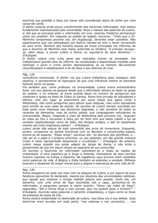exprimia sua gratidão a Deus por haver sido considerado digno de sofrer por uma
causa tão santa.
O eleitor possuía ainda pouco conhecimento das doutrinas reformadas, mas estava
fundamente impressionado pela sinceridade, força e clareza das palavras de Lutero;
e, até que se provasse estar o reformador em erro, resolveu Frederico permanecer
como seu protetor. Em resposta ao pedido do legado, escreveu: “‘Visto que o Dr.
Martinho compareceu perante vós, em Augsburgo, deveríeis estar satisfeito. Não
esperávamos que vos esforçásseis por fazê-lo retratar-se sem o haver convencido
de seus erros. Nenhum dos homens doutos de nosso principado me informou de
que a doutrina de Martinho seja ímpia, anticristã ou herética.’ O príncipe recusou-
se, além disso, a enviar Lutero a Roma, ou expulsá-lo de seus domínios.” –
D’Aubigné.
O eleitor notara uma ruína geral das restrições morais na sociedade. Era
indispensável grande obra de reforma. As complicadas e dispendiosas medidas para
restringir e punir o crime seriam desnecessárias se os homens tão-somente
reconhecessem e obedecessem à lei de Deus e aos ditames de uma
............................................................................................
Pág. 139
consciência esclarecida. O eleitor via que Lutero trabalhava para conseguir este
objetivo, e secretamente se regozijava de que uma influência melhor se estivesse
fazendo sentir na igreja.
Via também que, como professor na Universidade, Lutero tivera extraordinário
êxito. Um ano apenas se passara desde que o reformador afixara as teses na igreja
do castelo, e no entanto, já havia grande baixa no número de peregrinos que
visitavam a igreja na festa de Todos os Santos. Roma fora privada de adoradores e
ofertas, mas seu lugar se preenchera por outra classe que agora vinha a
Wittenberg, não como peregrinos para adorar suas relíquias, mas como estudantes
para encher as suas salas de estudo. Os escritos de Lutero haviam suscitado por
toda parte novo interesse nas Escrituras Sagradas, e não somente de todos os
recantos da Alemanha, mas de outros países, que congregavam estudantes na
Universidade. Moços, chegando à vista de Wittenberg pela primeira vez, “erguiam
as mãos ao Céu e louvavam a Deus por ter feito com que desta cidade a luz da
verdade resplandecesse como de Sião, nos tempos antigos, e dali se espalhasse
mesmo aos mais longínquos países”. – D’Aubigné.
Lutero ainda não estava de todo convertido dos erros do romanismo. Enquanto,
porém, comparava as Santas Escrituras com os decretos e constituições papais,
enchia-se de espanto. “Estou lendo”, escreveu ele, “os decretos dos pontífices, e …
não sei se o papa é o próprio anticristo, ou seu apóstolo, em tão grande maneira
Cristo é neles representado falsamente e crucificado.” – D’Aubigné. No entanto,
Lutero nessa ocasião era ainda adepto da Igreja de Roma, e não tinha o
pensamento de que em algum tempo se separaria de sua comunhão.
Os escritos e doutrinas do reformador estendiam-se a todas as nações da
cristandade. A obra espalhou-se à Suíça e Holanda. Exemplares de seus escritos
tiveram ingresso na França e Espanha. Na Inglaterra, seus ensinos eram recebidos
como palavras de vida. À Bélgica e Itália também se estendeu a verdade. Milhares
estavam a despertar do torpor mortal para a alegria e esperança de uma vida de fé.
............................................................................................
Pág. 140
Roma exasperou-se cada vez mais com os ataques de Lutero, e por alguns de seus
fanáticos oponentes foi declarado, mesmo por doutores das universidades católicas,
que aquele que matasse o monge rebelde estaria sem pecado. Certo dia, um
estranho, com uma arma de fogo escondida sob a capa, aproximou-se do
reformador, e perguntou porque ia assim sozinho. “Estou nas mãos de Deus”,
respondeu. “Ele é minha força e meu escudo. Que me poderá fazer o homem?” –
D’Aubigné. Ouvindo estas palavras o estranho empalideceu, e fugiu como se fosse
da presença de anjos do Céu.
Roma estava empenhada na destruição de Lutero, mas Deus era a sua defesa. Suas
doutrinas eram ouvidas em toda parte, “nas cabanas e nos conventos, … nos
 