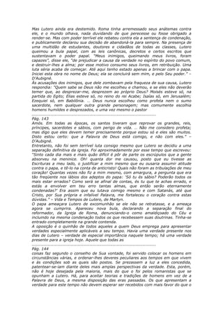 Mas Lutero ainda era destemido. Roma tinha arremessado seus anátemas contra
ele, e o mundo olhava, nada duvidando de que perecesse ou fosse obrigado a
render-se. Mas com poder terrível ele rebateu contra ela a sentença de condenação,
e publicamente declarou sua decisão de abandoná-la para sempre. Na presença de
uma multidão de estudantes, doutores e cidadãos de todas as classes, Lutero
queimou a bula papal, com as leis canônicas, decretos e certos escritos que
sustentavam o poder papal. “Meus inimigos, queimando meus livros, foram
capazes”, disse ele, “de prejudicar a causa da verdade no espírito do povo comum,
e destruir-lhes a alma; por esse motivo consumo seus livros, em retribuição. Uma
luta séria acaba de começar. Até aqui tenho estado apenas a brincar com o papa.
Iniciei esta obra no nome de Deus; ela se concluirá sem mim, e pelo Seu poder.” –
D’Aubigné.
Às acusações dos inimigos, que dele zombavam pela fraqueza de sua causa, Lutero
respondia: “Quem sabe se Deus não me escolheu e chamou, e se eles não deverão
temer que, ao desprezar-me, desprezem ao próprio Deus? Moisés esteve só, na
partida do Egito; Elias esteve só, no reino do rei Acabe; Isaías só, em Jerusalém;
Ezequiel só, em Babilônia. … Deus nunca escolheu como profeta nem o sumo
sacerdote, nem qualquer outra grande personagem; mas comumente escolhia
homens humildes e desprezados, e uma vez mesmo o pastor
............................................................................................
Pág. 143
Amós. Em todas as épocas, os santos tiveram que reprovar os grandes, reis,
príncipes, sacerdotes e sábios, com perigo de vida. … Não me considero profeta;
mas digo que eles devem temer precisamente porque estou só e eles são muitos.
Disto estou certo: que a Palavra de Deus está comigo, e não com eles.” –
D’Aubigné.
Entretanto, não foi sem terrível luta consigo mesmo que Lutero se decidiu a uma
separação definitiva da igreja. Foi aproximadamente por esse tempo que escreveu:
“Sinto cada dia mais e mais quão difícil é pôr de parte os escrúpulos que a gente
absorveu na meninice. Oh! quanta dor me causou, posto que eu tivesse as
Escrituras a meu lado, o justificar a mim mesmo que eu ousaria assumir atitude
contra o papa, e tê-lo na conta de anticristo! Quais não foram as tribulações de meu
coração! Quantas vezes não fiz a mim mesmo, com amargura, a pergunta que era
tão freqüente nos lábios dos adeptos do papa: ‘Só tu és sábio? Poderão todos os
mais estar errados? Como será se afinal de contas, és tu que te achas errado, e
estás a envolver em teu erro tantas almas, que então serão eternamente
condenadas?’ Era assim que eu lutava comigo mesmo e com Satanás, até que
Cristo, por Sua própria e infalível Palavra, me fortaleceu o coração contra estas
dúvidas.” – Vida e Tempos de Lutero, de Martyn.
O papa ameaçara Lutero de excomunhão se ele não se retratasse, e a ameaça
agora se cumprira. Apareceu nova bula, declarando a separação final do
reformador, da Igreja de Roma, denunciando-o como amaldiçoado do Céu e
incluindo na mesma condenação todos os que recebessem suas doutrinas. Tinha-se
entrado completamente na grande contenda.
A oposição é o quinhão de todos aqueles a quem Deus emprega para apresentar
verdades especialmente aplicáveis a seu tempo. Havia uma verdade presente nos
dias de Lutero – verdade de especial importância naquele tempo; há uma verdade
presente para a igreja hoje. Aquele que todas as
............................................................................................
Pág. 144
coisas faz segundo o conselho de Sua vontade, foi servido colocar os homens em
circunstâncias várias, e ordenar-lhes deveres peculiares aos tempos em que vivem
e às condições sob as quais são postos. Se prezassem a luz a eles concedida,
patentear-se-iam diante deles mais amplas perspectivas da verdade. Esta, porém,
não é hoje desejada pela maioria, mais do que o foi pelos romanistas que se
opunham a Lutero. Há, para aceitar teorias e tradições de homens em vez de a
Palavra de Deus, a mesma disposição das eras passadas. Os que apresentam a
verdade para este tempo não devem esperar ser recebidos com mais favor do que o
 
