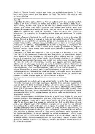 O próprio Filho de Deus foi enviado para instar com a cidade impenitente. Foi Cristo
que trouxe Israel, como uma boa vinha, do Egito (Sal. 80:8). Sua própria mão
havia lançado fora
............................................................................................
Pág. 20
os gentios de diante deles. Plantou-a “em um outeiro fértil”. Seu protetor cuidado
cercara-a em redor. Enviou Seus servos para cultivá-la. “Que mais se podia fazer à
Minha vinha”, exclama Ele, “que Eu lhe não tenha feito?” Posto que quando Ele
esperou que “desse uvas, veio a produzir uvas bravas” (Isa. 5:1-4), ainda com
esperança compassiva de encontrar frutos, veio em pessoa à Sua vinha, para que
porventura pudesse ser salva da destruição. Cavou em redor dela, podou-a e
protegeu-a. Foi incansável em Seus esforços para salvar esta vinha que Ele próprio
plantara.
Durante três anos o Senhor da luz e glória entrara e saíra por entre o Seu povo. Ele
“andou fazendo o bem, e curando a todos os oprimidos do diabo” (Atos 10:38),
aliviando os quebrantados de coração, pondo em liberdade os que se achavam
presos, restaurando a vista aos cegos, fazendo andar aos coxos e ouvir aos surdos,
purificando os leprosos, ressuscitando os mortos e pregando o evangelho aos
pobres (Luc. 4:18; Mat. 11:5). A todas estas classes igualmente foi dirigido o
gracioso convite: “Vinde a Mim, todos os que estais cansados e oprimidos, e Eu vos
aliviarei.” Mat. 11:28.
Conquanto Lhe fosse recompensado o bem com o mal e o Seu amor com o ódio
(Sal. 109:5), Ele prosseguiu firmemente em Sua missão de misericórdia. Jamais
eram repelidos os que buscavam a Sua graça. Como viajante sem lar, tendo a
ignomínia e a penúria como porção diária, viveu Ele para ministrar às necessidades
e abrandar as desgraças humanas, para insistir com os homens a aceitarem o dom
da vida. As ondas de misericórdia, rebatidas por aqueles corações obstinados,
retornavam em uma vaga mais forte de terno e inexprimível amor. Mas Israel se
desviara de seu melhor Amigo e único Auxiliador. Os rogos de Seu amor haviam
sido desprezados, Seus conselhos repelidos, ridicularizadas Suas advertências.
A hora de esperança e perdão passava-se rapidamente; a taça da ira de Deus, por
tanto tempo adiada, estava quase cheia. As nuvens que haviam estado a acumular-
se durante séculos de apostasia e rebelião, ora enegrecidas de calamidades,
estavam prestes a desabar sobre um povo criminoso; e Aquele
............................................................................................
Pág. 21
que unicamente os poderia salvar da condenação iminente, fora menosprezado,
injuriado, rejeitado e seria logo crucificado. Quando Cristo estivesse suspenso da
cruz do Calvário, teria terminado o tempo de Israel como nação favorecida e
abençoada por Deus. A perda de uma alma que seja é calamidade infinitamente
maior que os proveitos e tesouros de todo um mundo; entretanto, quando Cristo
olhava sobre Jerusalém, achava-se perante Ele a condenação de uma cidade inteira,
de toda uma nação – sim, aquela cidade e nação que foram as escolhidas de Deus,
Seu tesouro peculiar.
Profetas haviam chorado a apostasia de Israel, e as terríveis desolações que seus
pecados atraíram. Jeremias desejava que seus olhos fossem uma fonte de lágrimas,
para que pudesse chorar dia e noite pelos mortos da filha de seu povo, pelo
rebanho do Senhor que fora levado em cativeiro (Jer. 9:1; 13:17). Qual não era,
pois, a dor dAquele cujo olhar profético abrangia não os anos mas os séculos!
Contemplava Ele o anjo destruidor com a espada levantada contra a cidade que
durante tanto tempo fora a morada de Jeová. Do cume do Monte das Oliveiras, no
mesmo ponto mais tarde ocupado por Tito e seu exército, olhava Ele através do vale
para os pátios e pórticos sagrados, e, com a vista obscurecida pelas lágrimas, via
em terrível perspectiva, os muros rodeados de hostes estrangeiras. Ouvia o tropel
de exércitos dispondo-se para a guerra. Distinguia as vozes de mães e crianças que,
na cidade sitiada, bradavam pedindo pão. Via entregues às chamas o santo e belo
templo, os palácios e torres, e no lugar em que eles se erigiam, apenas um monte
de ruínas fumegantes.
 
