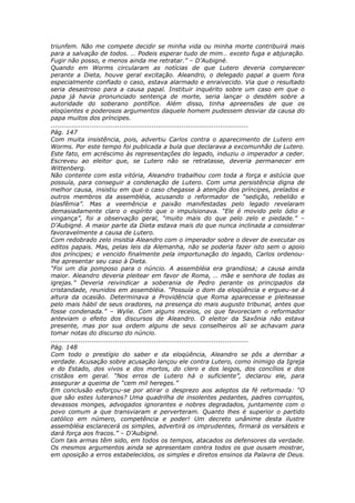 triunfem. Não me compete decidir se minha vida ou minha morte contribuirá mais
para a salvação de todos. … Podeis esperar tudo de mim… exceto fuga e abjuração.
Fugir não posso, e menos ainda me retratar.” – D’Aubigné.
Quando em Worms circularam as notícias de que Lutero deveria comparecer
perante a Dieta, houve geral excitação. Aleandro, o delegado papal a quem fora
especialmente confiado o caso, estava alarmado e enraivecido. Via que o resultado
seria desastroso para a causa papal. Instituir inquérito sobre um caso em que o
papa já havia pronunciado sentença de morte, seria lançar o desdém sobre a
autoridade do soberano pontífice. Além disso, tinha apreensões de que os
eloqüentes e poderosos argumentos daquele homem pudessem desviar da causa do
papa muitos dos príncipes.
............................................................................................
Pág. 147
Com muita insistência, pois, advertiu Carlos contra o aparecimento de Lutero em
Worms. Por este tempo foi publicada a bula que declarava a excomunhão de Lutero.
Este fato, em acréscimo às representações do legado, induziu o imperador a ceder.
Escreveu ao eleitor que, se Lutero não se retratasse, deveria permanecer em
Wittenberg.
Não contente com esta vitória, Aleandro trabalhou com toda a força e astúcia que
possuía, para conseguir a condenação de Lutero. Com uma persistência digna de
melhor causa, insistiu em que o caso chegasse à atenção dos príncipes, prelados e
outros membros da assembléia, acusando o reformador de “sedição, rebelião e
blasfêmia”. Mas a veemência e paixão manifestadas pelo legado revelaram
demasiadamente claro o espírito que o impulsionava. “Ele é movido pelo ódio e
vingança”, foi a observação geral, “muito mais do que pelo zelo e piedade.” –
D’Aubigné. A maior parte da Dieta estava mais do que nunca inclinada a considerar
favoravelmente a causa de Lutero.
Com redobrado zelo insistia Aleandro com o imperador sobre o dever de executar os
editos papais. Mas, pelas leis da Alemanha, não se poderia fazer isto sem o apoio
dos príncipes; e vencido finalmente pela importunação do legado, Carlos ordenou-
lhe apresentar seu caso à Dieta.
“Foi um dia pomposo para o núncio. A assembléia era grandiosa; a causa ainda
maior. Aleandro deveria pleitear em favor de Roma, … mãe e senhora de todas as
igrejas.” Deveria reivindicar a soberania de Pedro perante os principados da
cristandade, reunidos em assembléia. “Possuía o dom da eloqüência e ergueu-se à
altura da ocasião. Determinava a Providência que Roma aparecesse e pleiteasse
pelo mais hábil de seus oradores, na presença do mais augusto tribunal, antes que
fosse condenada.” – Wylie. Com alguns receios, os que favoreciam o reformador
anteviam o efeito dos discursos de Aleandro. O eleitor da Saxônia não estava
presente, mas por sua ordem alguns de seus conselheiros ali se achavam para
tomar notas do discurso do núncio.
............................................................................................
Pág. 148
Com todo o prestígio do saber e da eloqüência, Aleandro se pôs a derribar a
verdade. Acusação sobre acusação lançou ele contra Lutero, como inimigo da Igreja
e do Estado, dos vivos e dos mortos, do clero e dos leigos, dos concílios e dos
cristãos em geral. “Nos erros de Lutero há o suficiente”, declarou ele, para
assegurar a queima de “cem mil hereges.”
Em conclusão esforçou-se por atirar o desprezo aos adeptos da fé reformada: “O
que são estes luteranos? Uma quadrilha de insolentes pedantes, padres corruptos,
devassos monges, advogados ignorantes e nobres degradados, juntamente com o
povo comum a que transviaram e perverteram. Quanto lhes é superior o partido
católico em número, competência e poder! Um decreto unânime desta ilustre
assembléia esclarecerá os simples, advertirá os imprudentes, firmará os versáteis e
dará força aos fracos.” – D’Aubigné.
Com tais armas têm sido, em todos os tempos, atacados os defensores da verdade.
Os mesmos argumentos ainda se apresentam contra todos os que ousam mostrar,
em oposição a erros estabelecidos, os simples e diretos ensinos da Palavra de Deus.
 
