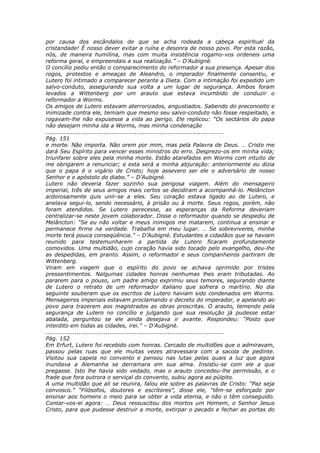 por causa dos escândalos de que se acha rodeada a cabeça espiritual da
cristandade! É nosso dever evitar a ruína e desonra de nosso povo. Por esta razão,
nós, de maneira humílina, mas com muita insistência rogamo-vos ordeneis uma
reforma geral, e empreendais a sua realização.” – D’Aubigné.
O concílio pediu então o comparecimento do reformador a sua presença. Apesar dos
rogos, protestos e ameaças de Aleandro, o imperador finalmente consentiu, e
Lutero foi intimado a comparecer perante a Dieta. Com a intimação foi expedido um
salvo-conduto, assegurando sua volta a um lugar de segurança. Ambos foram
levados a Wittenberg por um arauto que estava incumbido de conduzir o
reformador a Worms.
Os amigos de Lutero estavam aterrorizados, angustiados. Sabendo do preconceito e
inimizade contra ele, temiam que mesmo seu salvo-conduto não fosse respeitado, e
rogavam-lhe não expusesse a vida ao perigo. Ele replicou: “Os sectários do papa
não desejam minha ida a Worms, mas minha condenação
............................................................................................
Pág. 151
e morte. Não importa. Não orem por mim, mas pela Palavra de Deus. … Cristo me
dará Seu Espírito para vencer esses ministros do erro. Desprezo-os em minha vida;
triunfarei sobre eles pela minha morte. Estão atarefados em Worms com intuito de
me obrigarem a renunciar; e esta será a minha abjuração: anteriormente eu dizia
que o papa é o vigário de Cristo; hoje assevero ser ele o adversário de nosso
Senhor e o apóstolo do diabo.” – D’Aubigné.
Lutero não deveria fazer sozinho sua perigosa viagem. Além do mensageiro
imperial, três de seus amigos mais certos se decidiram a acompanhá-lo. Melâncton
ardorosamente quis unir-se a eles. Seu coração estava ligado ao de Lutero, e
anelava segui-lo, sendo necessário, à prisão ou à morte. Seus rogos, porém, não
foram atendidos. Se Lutero perecesse, as esperanças da Reforma deveriam
centralizar-se neste jovem colaborador. Disse o reformador quando se despediu de
Melâncton: “Se eu não voltar e meus inimigos me matarem, continua a ensinar e
permanece firme na verdade. Trabalha em meu lugar. … Se sobreviveres, minha
morte terá pouca conseqüência.” – D’Aubigné. Estudantes e cidadãos que se haviam
reunido para testemunharem a partida de Lutero ficaram profundamente
comovidos. Uma multidão, cujo coração havia sido tocado pelo evangelho, deu-lhe
as despedidas, em pranto. Assim, o reformador e seus companheiros partiram de
Wittenberg.
Viram em viagem que o espírito do povo se achava oprimido por tristes
pressentimentos. Nalgumas cidades honras nenhumas lhes eram tributadas. Ao
pararem para o pouso, um padre amigo exprimiu seus temores, segurando diante
de Lutero o retrato de um reformador italiano que sofrera o martírio. No dia
seguinte souberam que os escritos de Lutero haviam sido condenados em Worms.
Mensageiros imperiais estavam proclamando o decreto do imperador, e apelando ao
povo para trazerem aos magistrados as obras proscritas. O arauto, temendo pela
segurança de Lutero no concílio e julgando que sua resolução já pudesse estar
abalada, perguntou se ele ainda desejava ir avante. Respondeu: “Posto que
interdito em todas as cidades, irei.” – D’Aubigné.
............................................................................................
Pág. 152
Em Erfurt, Lutero foi recebido com honras. Cercado de multidões que o admiravam,
passou pelas ruas que ele muitas vezes atravessara com a sacola de pedinte.
Visitou sua capela no convento e pensou nas lutas pelas quais a luz que agora
inundava a Alemanha se derramara em sua alma. Insistiu-se com ele a que
pregasse. Isto lhe havia sido vedado, mas o arauto concedeu-lhe permissão, e o
frade que fora outrora o serviçal do convento, subiu agora ao púlpito.
A uma multidão que ali se reunira, falou ele sobre as palavras de Cristo: “Paz seja
convosco.” “Filósofos, doutores e escritores”, disse ele, “têm-se esforçado por
ensinar aos homens o meio para se obter a vida eterna, e não o têm conseguido.
Contar-vos-ei agora: … Deus ressuscitou dos mortos um Homem, o Senhor Jesus
Cristo, para que pudesse destruir a morte, extirpar o pecado e fechar as portas do
 