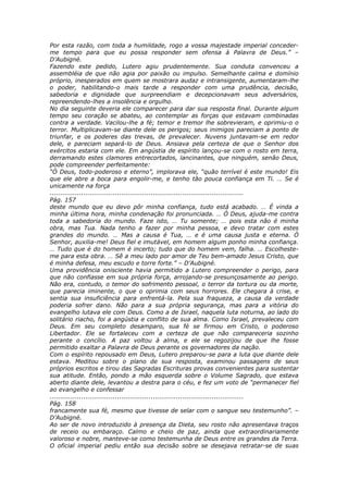 Por esta razão, com toda a humildade, rogo a vossa majestade imperial conceder-
me tempo para que eu possa responder sem ofensa à Palavra de Deus.” –
D’Aubigné.
Fazendo este pedido, Lutero agiu prudentemente. Sua conduta convenceu a
assembléia de que não agia por paixão ou impulso. Semelhante calma e domínio
próprio, inesperados em quem se mostrara audaz e intransigente, aumentaram-lhe
o poder, habilitando-o mais tarde a responder com uma prudência, decisão,
sabedoria e dignidade que surpreendiam e decepcionavam seus adversários,
repreendendo-lhes a insolência e orgulho.
No dia seguinte deveria ele comparecer para dar sua resposta final. Durante algum
tempo seu coração se abateu, ao contemplar as forças que estavam combinadas
contra a verdade. Vacilou-lhe a fé; temor e tremor lhe sobrevieram, e oprimiu-o o
terror. Multiplicavam-se diante dele os perigos; seus inimigos pareciam a ponto de
triunfar, e os poderes das trevas, de prevalecer. Nuvens juntavam-se em redor
dele, e pareciam separá-lo de Deus. Ansiava pela certeza de que o Senhor dos
exércitos estaria com ele. Em angústia de espírito lançou-se com o rosto em terra,
derramando estes clamores entrecortados, lancinantes, que ninguém, senão Deus,
pode compreender perfeitamente:
“Ó Deus, todo-poderoso e eterno”, implorava ele, “quão terrível é este mundo! Eis
que ele abre a boca para engolir-me, e tenho tão pouca confiança em Ti. … Se é
unicamente na força
............................................................................................
Pág. 157
deste mundo que eu devo pôr minha confiança, tudo está acabado. … É vinda a
minha última hora, minha condenação foi pronunciada. … Ó Deus, ajuda-me contra
toda a sabedoria do mundo. Faze isto, … Tu somente; … pois esta não é minha
obra, mas Tua. Nada tenho a fazer por minha pessoa, e devo tratar com estes
grandes do mundo. … Mas a causa é Tua, … e é uma causa justa e eterna. Ó
Senhor, auxilia-me! Deus fiel e imutável, em homem algum ponho minha confiança.
… Tudo que é do homem é incerto; tudo que do homem vem, falha. … Escolheste-
me para esta obra. … Sê a meu lado por amor de Teu bem-amado Jesus Cristo, que
é minha defesa, meu escudo e torre forte.” – D’Aubigné.
Uma providência onisciente havia permitido a Lutero compreender o perigo, para
que não confiasse em sua própria força, arrojando-se presunçosamente ao perigo.
Não era, contudo, o temor do sofrimento pessoal, o terror da tortura ou da morte,
que parecia iminente, o que o oprimia com seus horrores. Ele chegara à crise, e
sentia sua insuficiência para enfrentá-la. Pela sua fraqueza, a causa da verdade
poderia sofrer dano. Não para a sua própria segurança, mas para a vitória do
evangelho lutava ele com Deus. Como a de Israel, naquela luta noturna, ao lado do
solitário riacho, foi a angústia e conflito de sua alma. Como Israel, prevaleceu com
Deus. Em seu completo desamparo, sua fé se firmou em Cristo, o poderoso
Libertador. Ele se fortaleceu com a certeza de que não compareceria sozinho
perante o concílio. A paz voltou à alma, e ele se regozijou de que lhe fosse
permitido exaltar a Palavra de Deus perante os governadores da nação.
Com o espírito repousado em Deus, Lutero preparou-se para a luta que diante dele
estava. Meditou sobre o plano de sua resposta, examinou passagens de seus
próprios escritos e tirou das Sagradas Escrituras provas convenientes para sustentar
sua atitude. Então, pondo a mão esquerda sobre o Volume Sagrado, que estava
aberto diante dele, levantou a destra para o céu, e fez um voto de “permanecer fiel
ao evangelho e confessar
............................................................................................
Pág. 158
francamente sua fé, mesmo que tivesse de selar com o sangue seu testemunho”. –
D’Aubigné.
Ao ser de novo introduzido à presença da Dieta, seu rosto não apresentava traços
de receio ou embaraço. Calmo e cheio de paz, ainda que extraordinariamente
valoroso e nobre, manteve-se como testemunha de Deus entre os grandes da Terra.
O oficial imperial pediu então sua decisão sobre se desejava retratar-se de suas
 