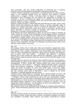 suas convicções, mas que, tendo pesquisado as Escrituras por si mesmos,
tornaram-se em ocasião posterior destemidos sustentáculos da Reforma.
O eleitor Frederico aguardara ansiosamente o comparecimento de Lutero perante a
Dieta, e com profunda emoção ouviu seu discurso. Com alegria e orgulho
testemunhou a coragem, firmeza e domínio próprio do doutor, e decidiu-se a
permanecer mais firmemente em sua defesa. Ele contrastava as facções em
contenda, e via que a sabedoria dos papas, reis e prelados, fora pelo poder da
verdade reduzida a nada. O papado sofrera uma derrota que seria sentida entre
todas as nações e em todos os tempos.
Quando o legado percebeu o efeito produzido pelo discurso de Lutero, como nunca
dantes temeu pela segurança do poderio romano e resolveu empregar todos os
meios a seu alcance, para levar a termo a derrota do reformador. Com toda a
eloqüência e perícia diplomática, pelas quais tanto se distinguia, apresentou ao
jovem imperador a loucura e perigo de sacrificar, pela causa de um monge
desprezível, a amizade e apoio da poderosa Sé de Roma.
Suas palavras não foram destituídas de efeito. No dia que se seguiu à resposta de
Lutero, Carlos fez com que fosse apresentada uma mensagem à Dieta, anunciando
sua resolução de prosseguir com a política de seus predecessores, mantendo e
protegendo a religião católica. Visto que Lutero se recusara a renunciar a seus
erros, seriam empregadas as mais rigorosas medidas contra ele e contra as heresias
que ensinava. “Um simples monge, transviado por sua própria loucura, levantou-se
contra a fé da cristandade. Para deter tal impiedade, sacrificarei meus reinos, meus
tesouros, meus amigos, meu corpo,
............................................................................................
Pág. 163
meu sangue, minha alma e minha vida. Estou para despedir o agostiniano Lutero,
proibindo-lhe causar a menor desordem entre o povo; procederei então contra ele e
seus adeptos como hereges contumazes, pela excomunhão, pelo interdito e por
todos os meios calculados para destruí-los. Apelo para os membros dos Estados a
que se portem como fiéis cristãos.” – D’Aubigné. Não obstante, o imperador
declarou que o salvo conduto de Lutero deveria ser respeitado, e que, antes de se
poder instituir qualquer processo contra ele, deveria ser-lhe permitido chegar a casa
em segurança.
Insistiam agora os membros da Dieta em duas opiniões contrárias. Os emissários e
representantes do papa, de novo pediam que o salvo-conduto do reformador fosse
desrespeitado. “O Reno”, diziam eles, “deveria receber suas cinzas, como recebeu
as de João Huss, há um século.” – D’Aubigné. Príncipes alemães, porém, conquanto
fossem eles próprios romanistas e inimigos declarados de Lutero, protestavam
contra tal brecha da pública fé, como uma nódoa sobre a honra da nação.
Apontavam para as calamidades que se seguiram à morte de Huss e declaravam
que não ousavam atrair sobre a Alemanha e sobre a cabeça de seu jovem
imperador, a repetição daqueles terríveis males.
O próprio Carlos, respondendo à vil proposta, disse: “Embora fossem a honra e a fé
banidas do mundo todo, deveriam encontrar um refúgio no coração dos príncipes.”
– D’Aubigné. Houve ainda insistência por parte dos mais encarniçados inimigos
papais de Lutero, a fim de tratar o reformador como Sigismundo fizera com Huss –
abandonando-o à mercê da igreja; mas lembrando-se da cena em que Huss, em
assembléia pública, apontara a suas cadeias e lembrara ao monarca a sua fé
empenhada, Carlos V declarou: “Eu não gostaria de corar como Sigismundo.” – (Ver
História do Concílio de Constança, de Lenfant.)
Não obstante, Carlos havia deliberadamente rejeitado as verdades apresentadas por
Lutero. “Estou firmemente resolvido a imitar o exemplo de meus maiores”, escreveu
o
............................................................................................
Pág. 164
monarca. Decidira não sair da senda do costume, mesmo para andar nos caminhos
da verdade e justiça. Porque seus pais o fizeram, ele apoiaria o papado, com toda a
sua crueldade e corrupção. Assim, assumiu sua posição, recusando-se a aceitar
 