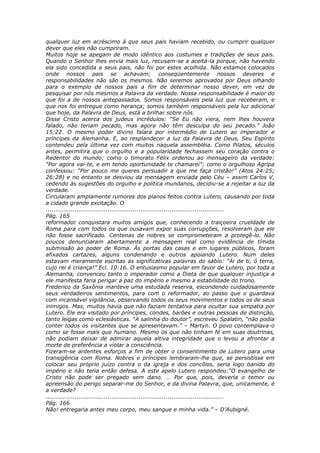 qualquer luz em acréscimo à que seus pais haviam recebido, ou cumprir qualquer
dever que eles não cumpriram.
Muitos hoje se apegam de modo idêntico aos costumes e tradições de seus pais.
Quando o Senhor lhes envia mais luz, recusam-se a aceitá-la porque, não havendo
ela sido concedida a seus pais, não foi por estes acolhida. Não estamos colocados
onde nossos pais se achavam; conseqüentemente nossos deveres e
responsabilidades não são os mesmos. Não seremos aprovados por Deus olhando
para o exemplo de nossos pais a fim de determinar nosso dever, em vez de
pesquisar por nós mesmos a Palavra da verdade. Nossa responsabilidade é maior do
que foi a de nossos antepassados. Somos responsáveis pela luz que receberam, e
que nos foi entregue como herança; somos também responsáveis pela luz adicional
que hoje, da Palavra de Deus, está a brilhar sobre nós.
Disse Cristo acerca dos judeus incrédulos: “Se Eu não viera, nem lhes houvera
falado, não teriam pecado, mas agora não têm desculpa do seu pecado.” João
15:22. O mesmo poder divino falara por intermédio de Lutero ao imperador e
príncipes da Alemanha. E, ao resplandecer a luz da Palavra de Deus, Seu Espírito
contendeu pela última vez com muitos naquela assembléia. Como Pilatos, séculos
antes, permitira que o orgulho e a popularidade fechassem seu coração contra o
Redentor do mundo; como o timorato Félix ordenou ao mensageiro da verdade:
“Por agora vai-te, e em tendo oportunidade te chamarei”; como o orgulhoso Agripa
confessou: “Por pouco me queres persuadir a que me faça cristão!” (Atos 24:25;
26:28) e no entanto se desviou da mensagem enviada pelo Céu – assim Carlos V,
cedendo às sugestões do orgulho e política mundanos, decidiu-se a rejeitar a luz da
verdade.
Circularam amplamente rumores dos planos feitos contra Lutero, causando por toda
a cidade grande excitação. O
............................................................................................
Pág. 165
reformador conquistara muitos amigos que, conhecendo a traiçoeira crueldade de
Roma para com todos os que ousavam expor suas corrupções, resolveram que ele
não fosse sacrificado. Centenas de nobres se comprometeram a protegê-lo. Não
poucos denunciaram abertamente a mensagem real como evidência de tímida
submissão ao poder de Roma. Às portas das casas e em lugares públicos, foram
afixados cartazes, alguns condenando e outros apoiando Lutero. Num deles
estavam meramente escritas as significativas palavras do sábio: “Ai de ti, ó terra,
cujo rei é criança!” Ecl. 10:16. O entusiasmo popular em favor de Lutero, por toda a
Alemanha, convenceu tanto o imperador como a Dieta de que qualquer injustiça a
ele manifesta faria perigar a paz do império e mesmo a estabilidade do trono.
Frederico da Saxônia manteve uma estudada reserva, escondendo cuidadosamente
seus verdadeiros sentimentos, para com o reformador, ao passo que o guardava
com incansável vigilância, observando todos os seus movimentos e todos os de seus
inimigos. Mas, muitos havia que não faziam tentativa para ocultar sua simpatia por
Lutero. Ele era visitado por príncipes, condes, barões e outras pessoas de distinção,
tanto leigas como eclesiásticas. “A salinha do doutor”, escreveu Spalatin, “não podia
conter todos os visitantes que se apresentavam.” – Martyn. O povo contemplava-o
como se fosse mais que humano. Mesmo os que não tinham fé em suas doutrinas,
não podiam deixar de admirar aquela altiva integridade que o levou a afrontar a
morte de preferência a violar a consciência.
Fizeram-se ardentes esforços a fim de obter o consentimento de Lutero para uma
transigência com Roma. Nobres e príncipes lembraram-lhe que, se persistisse em
colocar seu próprio juízo contra o da igreja e dos concílios, seria logo banido do
império e não teria então defesa. A este apelo Lutero respondeu:“O evangelho de
Cristo não pode ser pregado sem dano. … Por que, pois, deveria o temor ou
apreensão do perigo separar-me do Senhor, e da divina Palavra, que, unicamente, é
a verdade?
............................................................................................
Pág. 166
Não! entregaria antes meu corpo, meu sangue e minha vida.” – D’Aubigné.
 