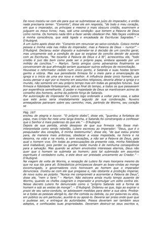 De novo insistiu-se com ele para que se submetesse ao juízo do imperador, e então
nada precisaria temer. “Consinto”, disse ele em resposta, “de todo o meu coração,
em que o imperador, os príncipes e mesmo o mais obscuro cristão, examinem e
julguem os meus livros; mas, sob uma condição: que tomem a Palavra de Deus
como norma. Os homens nada têm a fazer senão obedecer-lhe. Não façais violência
à minha consciência, que está ligada e encadeada às Escrituras Sagradas.” –
D’Aubigné.
A um outro apelo disse ele: “Consinto em renunciar ao salvo-conduto. Coloco minha
pessoa e minha vida nas mãos do imperador, mas a Palavra de Deus – nunca!” –
D’Aubigné. Declarou estar disposto a submeter-se à decisão de um concílio geral,
mas unicamente sob a condição de que se exigisse do concílio decidir de acordo
com as Escrituras. “No tocante à Palavra de Deus e à fé”, acrescentou ele, “todo
cristão é juiz tão bom como pode ser o próprio papa, embora apoiado por um
milhão de concílios.” – Martyn. Tanto amigos como adversários finalmente se
convenceram de que afirmação seriam quaisquer outros esforços de reconciliação.
Houvesse o reformador cedido num único ponto, e Satanás e suas hostes teriam
ganho a vitória. Mas sua persistente firmeza foi o meio para a emancipação da
igreja e o início de uma era nova e melhor. A influência deste único homem, que
ousou pensar e agir por si mesmo em assuntos religiosos, deveria afetar a igreja e o
mundo, não somente em seu próprio tempo mas em todas as gerações futuras. Sua
firmeza e fidelidade fortaleceriam, até ao final do tempo, a todos os que passassem
por experiência semelhante. O poder e majestade de Deus se mantiveram acima do
conselho dos homens, acima da potente força de Satanás.
Por autorização do imperador foi Lutero logo ordenado a voltar para casa, e sabia
que este aviso seria imediatamente seguido de sua condenação. Nuvens
ameaçadoras pairavam sobre seu caminho; mas, partindo de Worms, seu coração
se
............................................................................................
Pág. 167
encheu de alegria e louvor. “O próprio diabo”, disse ele, “guardou a fortaleza do
papa, mas Cristo fez nela uma larga brecha, e Satanás foi constrangido a confessar
que o Senhor é mais poderoso do que ele.” – D’Aubigné.
Depois de sua partida, ainda desejoso de que sua firmeza não fosse mal-
interpretada como sendo rebelião, Lutero escreveu ao imperador: “Deus, que é o
pesquisador dos corações, é minha testemunha”, disse ele, “de que estou pronto
para, da maneira mais ardorosa, obedecer a vossa majestade, na honra e na
desonra, na vida e na morte, e sem exceções, a não ser a Palavra de Deus, pela
qual o homem vive. Em todas as preocupações da presente vida, minha fidelidade
será inabalável, pois perder ou ganhar neste mundo é de nenhuma conseqüência
para a salvação. Mas quando se acham envolvidos interesses eternos, Deus não
quer que o homem se submeta ao homem; pois tal submissão em assuntos
espirituais é verdadeiro culto, e este deve ser prestado unicamente ao Criador.” –
D’Aubigné.
Na viagem de volta de Worms, a recepção de Lutero foi mais lisonjeira mesmo do
que na sua ida para ali. Eclesiásticos principescos davam as boas-vindas ao monge
excomungado, e governadores civis honravam ao homem que o imperador
denunciara. Insistiu-se com ele que pregasse e, não obstante a proibição imperial,
de novo subiu ao púlpito. “Nunca me comprometi a acorrentar a Palavra de Deus”,
disse ele, “nem o farei.” – Martyn. Não estivera ainda muito tempo ausente de
Worms, quando os chefes coagiram o imperador a promulgar um edito contra ele.
Nesse decreto Lutero foi denunciado como o “próprio Satanás sob a forma de
homem e sob as vestes de monge”. – D’Aubigné. Ordenou-se que, logo ao expirar o
prazo de seu salvo-conduto, se adotassem medidas para deter a sua obra. Proibia-
se a todas as pessoas abrigá-lo, dar-lhe comida ou bebida, ou por palavras ou atos,
em público ou em particular, auxiliá-lo ou apoiá-lo. Deveria ser preso onde quer que
o pudesse ser, e entregue às autoridades. Presos deveriam ser também seus
adeptos, e confiscadas suas propriedades. Deveriam destruir-se seus escritos e,
 