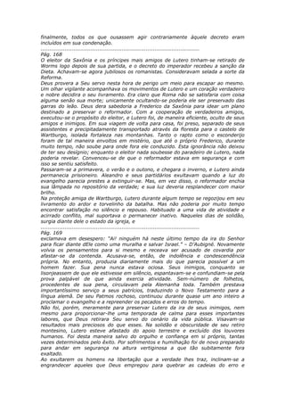 finalmente, todos os que ousassem agir contrariamente àquele decreto eram
incluídos em sua condenação.
............................................................................................
Pág. 168
O eleitor da Saxônia e os príncipes mais amigos de Lutero tinham-se retirado de
Worms logo depois de sua partida, e o decreto do imperador recebeu a sanção da
Dieta. Achavam-se agora jubilosos os romanistas. Consideravam selada a sorte da
Reforma.
Deus provera a Seu servo nesta hora de perigo um meio para escapar ao mesmo.
Um olhar vigilante acompanhava os movimentos de Lutero e um coração verdadeiro
e nobre decidira o seu livramento. Era claro que Roma não se satisfaria com coisa
alguma senão sua morte; unicamente ocultando-se poderia ele ser preservado das
garras do leão. Deus dera sabedoria a Frederico da Saxônia para idear um plano
destinado a preservar o reformador. Com a cooperação de verdadeiros amigos,
executou-se o propósito do eleitor, e Lutero foi, de maneira eficiente, oculto de seus
amigos e inimigos. Em sua viagem de volta para casa, foi preso, separado de seus
assistentes e precipitadamente transportado através da floresta para o castelo de
Wartburgo, isolada fortaleza nas montanhas. Tanto o rapto como o esconderijo
foram de tal maneira envoltos em mistério, que até o próprio Frederico, durante
muito tempo, não soube para onde fora ele conduzido. Esta ignorância não deixou
de ter seu desígnio; enquanto o eleitor nada soubesse do paradeiro de Lutero, nada
poderia revelar. Convenceu-se de que o reformador estava em segurança e com
isso se sentiu satisfeito.
Passaram-se a primavera, o verão e o outono, e chegara o inverno, e Lutero ainda
permanecia prisioneiro. Aleandro e seus partidários exultavam quando a luz do
evangelho parecia prestes a extinguir-se. Mas, em vez disso, o reformador enchia
sua lâmpada no repositório da verdade; e sua luz deveria resplandecer com maior
brilho.
Na proteção amiga de Wartburgo, Lutero durante algum tempo se regozijou em seu
livramento do ardor e torvelinho da batalha. Mas não poderia por muito tempo
encontrar satisfação no silêncio e repouso. Habituado a uma vida de atividade e
acirrado conflito, mal suportava o permanecer inativo. Naqueles dias de solidão,
surgia diante dele o estado da igreja, e
............................................................................................
Pág. 169
exclamava em desespero: “Ai! ninguém há neste último tempo da ira do Senhor
para ficar diante dEle como uma muralha e salvar Israel.” – D’Aubigné. Novamente
volvia os pensamentos para si mesmo e receava ser acusado de covardia por
afastar-se da contenda. Acusava-se, então, de indolência e condescendência
própria. No entanto, produzia diariamente mais do que parecia possível a um
homem fazer. Sua pena nunca estava ociosa. Seus inimigos, conquanto se
lisonjeassem de que ele estivesse em silêncio, espantavam-se e confundiam-se pela
prova palpável de que ainda exercia atividade. Sem-número de folhetos,
procedentes de sua pena, circulavam pela Alemanha toda. Também prestava
importantíssimo serviço a seus patrícios, traduzindo o Novo Testamento para a
língua alemã. De seu Patmos rochoso, continuou durante quase um ano inteiro a
proclamar o evangelho e a repreender os pecados e erros do tempo.
Não foi, porém, meramente para preservar Lutero da ira de seus inimigos, nem
mesmo para proporcionar-lhe uma temporada de calma para esses importantes
labores, que Deus retirara Seu servo do cenário da vida pública. Visavam-se
resultados mais preciosos do que esses. Na solidão e obscuridade de seu retiro
montesino, Lutero esteve afastado do apoio terrestre e excluído dos louvores
humanos. Foi desta maneira salvo do orgulho e confiança em si próprio, tantas
vezes determinados pelo êxito. Por sofrimentos e humilhação foi de novo preparado
para andar em segurança na altura vertiginosa a que tão subitamente fora
exaltado.
Ao exultarem os homens na libertação que a verdade lhes traz, inclinam-se a
engrandecer aqueles que Deus empregou para quebrar as cadeias do erro e
 