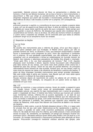 superstição. Satanás procura desviar de Deus os pensamentos e afeições dos
homens, e fixá-los nos fatores humanos; ele os leva a honrar o mero instrumento, e
desconhecer a Mão que dirige os acontecimentos da Providência. Muitas vezes
dirigentes religiosos que assim são louvados e reverenciados, perdem de vista sua
dependência de Deus e são levados a confiar em si próprios. Em conseqüência,
............................................................................................
Pág. 170
procuram governar o espírito e a consciência do povo que se dispõe a esperar deles
a guia, em vez de esperá-la da Palavra de Deus. A obra de reforma é muitas vezes
retardada por causa deste espírito da parte dos que a amparam. Deste perigo quis
Deus guardar a causa da Reforma. Ele desejava que aquela obra recebesse não os
característicos do homem, mas os de Deus. Os olhos dos homens tinham-se dirigido
a Lutero como o expositor da verdade; ele foi removido para que todos os olhares
pudessem dirigir-se ao sempiterno Autor da verdade.
............................................................................................
II. Despertam as Nações
9
A Luz na Suíça
Pág. 171
Na escolha dos instrumentos para a reforma da igreja, vê-se que Deus segue o
mesmo plano adotado para sua fundação. O Mestre divino passou por alto os
grandes homens da Terra, os titulares e ricos, que estavam acostumados a receber
louvor e homenagem como dirigentes do povo. Eram tão orgulhosos e confiantes
em si próprios, na sua alardeada superioridade, que não poderiam ser levados a
simpatizar com os semelhantes e tornar-se colaboradores do humilde Homem de
Nazaré. Aos indoutos e laboriosos pescadores da Galiléia fora dirigido o chamado:
“Vinde após Mim, e Eu vos farei pescadores de homens.” Mat. 4:19. Aqueles
discípulos eram humildes e dóceis. Quanto menos houvessem sido influenciados
pelo falso ensino de seu tempo, com tanto mais êxito poderia Cristo instruí-los e
habilitá-los para Seu serviço. Assim foi nos dias da grande Reforma. Os principais
reformadores foram homens de vida humilde, homens que, em seu tempo, eram os
mais livres do orgulho de classe e da influência do fanatismo e astúcia dos padres. É
plano de Deus empregar humildes instrumentos para atingir grandes resultados.
Não será então dada a glória aos homens, mas Àquele que por meio deles opera
para o querer e o efetuar de Sua própria aprovação.
Poucas semanas depois do nascimento de Lutero na cabana de um mineiro, na
Saxônia, nasceu Ulrich Zwínglio, na choupana de um pastor entre os Alpes. O
ambiente em que viveu
............................................................................................
Pág. 172
Zwínglio na meninice, e seus primeiros ensinos, foram de molde a prepará-lo para
sua missão futura. Criado entre cenas de grandiosidade, beleza e solene
sublimidade natural, seu espírito foi logo impressionado com o senso da grandeza,
poder e majestade de Deus. A história dos feitos heróicos que tiveram por cenário
suas montanhas nativas, inflamou-lhe as juvenis aspirações. E, ao lado de sua
piedosa avó, ouvia as poucas e preciosas histórias bíblicas que ela rebuscara por
entre as lendas e tradições da igreja. Com ávido interesse ouvia acerca dos grandes
feitos dos patriarcas e profetas, dos pastores que vigiavam seus rebanhos nas
colinas da Palestina, onde anjos lhes falaram da Criancinha de Belém e do Homem
do Calvário.
Semelhante a João Lutero, o pai de Zwínglio desejava educar o filho, e o rapaz cedo
foi enviado fora de seu vale natal. Desenvolveu-se-lhe rapidamente o espírito, e
logo surgiu a questão de saber onde encontrar professores competentes para
instruí-lo. Na idade de treze anos foi a Berna, que então possuía a mais conceituada
escola na Suíça. Ali, entretanto, se manifestou um perigo que ameaçou frustrar seu
promissor futuro. Decididos esforços foram feitos pelos frades a fim de atraí-lo a um
convento. Os monges dominicanos e franciscanos porfiavam pela obtenção do favor
popular. Procuravam consegui-lo mediante vistosos adornos das igrejas, pela
 