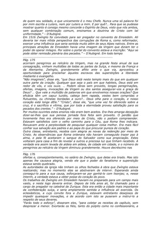 de quem sou soldado, e que unicamente é o meu Chefe. Nunca uma só palavra foi
por mim escrita a Lutero, nem por Lutero a mim. E por quê?… Para que se pudesse
mostrar quanto é consigo mesmo concorde o Espírito de Deus, visto que nós ambos,
sem qualquer combinação comum, ensinamos a doutrina de Cristo com tal
uniformidade.” – D’Aubigné.
Em 1516 Zwínglio foi convidado para ser pregador no convento de Einsiedeln. Ali
deveria ter mais nítida perspectiva das corrupções de Roma e, como reformador,
exercer uma influência que seria sentida muito além de seus Alpes nativos. Entre as
principais atrações de Einsiedeln havia uma imagem da Virgem que diziam ter o
poder de operar milagre. Por sobre o portal do convento estava a inscrição: “Aqui se
pode obter remissão plenária dos pecados.” – D’Aubigné. Em todo tempo
............................................................................................
Pág. 175
acorriam peregrinos ao relicário da Virgem, mas na grande festa anual de sua
consagração, vinham multidões de todas as partes da Suíça, e mesmo da França e
da Alemanha. Zwínglio, grandemente aflito ante o que via, aproveitou a
oportunidade para proclamar àqueles escravos das superstições a liberdade
mediante o evangelho.
“Não imagineis”, disse ele, “que Deus está neste templo mais do que em qualquer
outra parte da criação. Qualquer que seja o país em que habiteis, Deus está em
redor de vós, e vos ouve. … Podem obras sem proveito, longas peregrinações,
ofertas, imagens, invocações da Virgem ou dos santos assegurar-vos a graça de
Deus? … Que vale a multidão de palavras em que envolvemos nossas orações? Que
eficácia têm um capuz luzidio, cabeça bem rapada, vestes bem compridas e
flutuantes, ou chinelas bordadas a ouro?… Deus olha para o coração, e nosso
coração está longe dEle.” “Cristo”, disse ele, “que uma vez foi oferecido sobre a
cruz, é o sacrifício e vítima, que por toda a eternidade proveu satisfação para os
pecados dos crentes.” – D’Aubigné.
Por muitos ouvintes estes ensinos não eram bem aceitos. Era-lhes amarga decepção
dizer-se-lhes que sua penosa jornada fora feita sem proveito. O perdão que
livremente lhes era oferecido por meio de Cristo, não o podiam compreender.
Estavam satisfeitos com o velho caminho para o Céu, que Roma lhes indicara.
Recuavam ante a perplexidade de pesquisar qualquer coisa melhor. Era mais fácil
confiar sua salvação aos padres e ao papa do que procurar pureza de coração.
Outra classe, entretanto, recebia com alegria as novas da redenção por meio de
Cristo. As observâncias que Roma ordenara não haviam conseguido trazer paz à
alma, e pela fé aceitaram o sangue do Salvador como sua propiciação. Estes
voltaram para casa a fim de revelar a outros a preciosa luz que tinham recebido. A
verdade era assim levada de aldeia em aldeia, de cidade em cidade, e o número de
peregrinos ao relicário da Virgem diminuiu grandemente. Houve decréscimo nas
............................................................................................
Pág. 176
ofertas e, conseqüentemente, no salário de Zwínglio, que delas era tirado. Mas isto
apenas lhe causava alegria, vendo ele que o poder do fanatismo e superstição
estava sendo quebrado.
As autoridades da igreja não tinham os olhos fechados à obra que Zwínglio estava
realizando; mas no momento elas se abstiveram de intervir. Esperando ainda
consegui-lo para a sua causa, esforçaram-se por ganhá-lo com lisonjas; e, nesse
ínterim, a verdade estava a obter posse do coração do povo.
Os trabalhos de Zwínglio em Einsiedeln haviam-no preparado para um campo mais
vasto, e neste logo deveria entrar. Depois de três anos ali, foi chamado para o
cargo de pregador na catedral de Zurique. Esta era então a cidade mais importante
da confederação suíça, e seria amplamente sentida a influência ali exercida. Os
eclesiásticos, a cujo convite fora a Zurique, estavam entretanto desejosos de
impedir quaisquer inovações, e de acordo com isto se puseram a instruí-lo a
respeito de seus deveres.
“Farás todo o esforço”, disseram eles, “para coletar as receitas do capítulo, sem
desprezar a menor. Exortarás os fiéis, tanto do púlpito como no confessionário, a
 