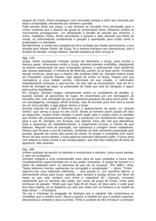 sangue de Cristo, Roma prosseguiu com renovada energia a abrir seu mercado por
toda a cristandade, oferecendo por dinheiro o perdão.
Todo pecado tinha seu preço, e aos homens se concedia livre permissão para o
crime, contanto que o tesouro da igreja se conservasse cheio. Destarte, ambos os
movimentos prosseguiram: um oferecendo o perdão do pecado por dinheiro, o
outro, mediante Cristo; Roma permitindo o pecado e dele fazendo sua fonte de
renda, os reformadores condenando o pecado e apontando para Cristo como a
propiciação e o libertador.
Na Alemanha, a venda das indulgências fora confiada aos frades dominicanos, e era
dirigida pelo infame Tetzel. Na Suíça, foi a mesma entregue aos franciscanos, sob a
direção de Sansão, monge italiano. Sansão prestara já bom serviço à
............................................................................................
Pág. 179
igreja, tendo conseguido imensas somas da Alemanha e Suíça, para encher o
tesouro papal. Atravessava então a Suíça, atraindo grandes multidões, despojando
os pobres camponeses de seus minguados ganhos, e extorquindo ricos donativos
das classes abastadas. A influência da Reforma, porém, já se fazia sentir, limitando
aquele comércio, posto que o mesmo não pudesse deter-se. Zwínglio estava ainda
em Einsiedeln, quando Sansão, logo depois de entrar na Suíça, chegou com sua
mercadoria a uma cidade vizinha. Informado de sua missão, o reformador
imediatamente começou a opor-se-lhe. Os dois não se encontraram, mas tal foi o
êxito de Zwínglio ao expor as pretensões do frade que este foi obrigado a seguir
para outras localidades.
Em Zurique, Zwínglio pregou zelosamente contra os vendedores de perdão; e,
quando Sansão se aproximou do lugar, foi encontrado por um mensageiro do
conselho com uma intimação de que se esperava passasse ele para outra parte. Por
um estratagema, conseguiu afinal entrada, mas foi enviado para fora sem a venda
de um único perdão, e logo depois deixou a Suíça.
Grande impulso foi dado à Reforma com o aparecimento da peste, ou “grande
morte”, que varreu a Suíça no ano 1519. Sendo os homens assim postos em face
do destruidor, muitos foram levados a sentir quão vãos e inúteis eram os perdões
que tinham tão recentemente comprado; e anelavam um fundamento mais seguro
para a sua fé. Zwínglio, em Zurique, caiu doente. Ficou tão mal que abandonou
toda a esperança de restabelecimento, e largamente circulou a notícia de que
falecera. Naquela hora de provação, sua esperança e coragem foram inabaláveis.
Olhava com fé para a cruz do Calvário, confiando na todo-suficiente propiciação pelo
pecado. Quando ele voltou das portas da morte, foi pregar o evangelho com maior
fervor do que nunca dantes, e suas palavras exerciam desusado poder. O povo dava
com alegria as boas-vindas a seu amado pastor, que lhes fora restituído da beira da
sepultura. Eles mesmos
............................................................................................
Pág. 180
tinham acabado de assistir os doentes e moribundos e sentiam, como nunca dantes,
o valor do evangelho.
Zwínglio chegara a uma compreensão mais clara de suas verdades, e havia mais
completamente experimentado em si seu poder renovador. A queda do homem e o
plano da redenção eram os assuntos de que ele se ocupava. “Em Adão”, dizia,
“todos estamos mortos, submersos na corrupção e condenação.” – Wylie. “Cristo…
adquiriu-nos uma redenção intérmina. … Sua paixão é… um sacrifício eterno, e
eternamente eficaz para curar; satisfaz para sempre a justiça divina, em favor de
todos os que nela confiam com firme e inabalável fé.” Contudo, ensinava
claramente que os homens não estão, por causa da graça de Cristo, livres para
continuar no pecado. “Onde quer que haja fé em Deus, ali Deus está; e onde quer
que Deus habite, ali se desperta um zelo que insta com os homens e os impele às
boas obras.” – D’Aubigné.
Tal era o interesse na pregação de Zwínglio que a catedral não comportava as
multidões que o vinham ouvir. Pouco a pouco, à medida em que o podiam suportar,
desvendava a verdade a seus ouvintes. Tinha o cuidado de não introduzir a princípio
 
