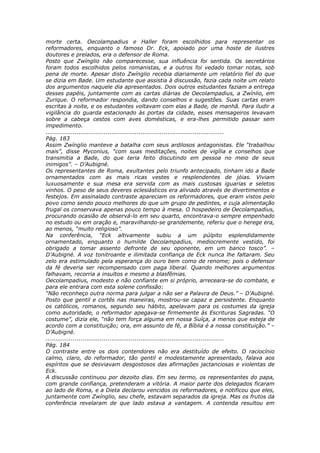 morte certa. Oecolampadius e Haller foram escolhidos para representar os
reformadores, enquanto o famoso Dr. Eck, apoiado por uma hoste de ilustres
doutores e prelados, era o defensor de Roma.
Posto que Zwínglio não comparecesse, sua influência foi sentida. Os secretários
foram todos escolhidos pelos romanistas, e a outros foi vedado tomar notas, sob
pena de morte. Apesar disto Zwínglio recebia diariamente um relatório fiel do que
se dizia em Bade. Um estudante que assistia à discussão, fazia cada noite um relato
dos argumentos naquele dia apresentados. Dois outros estudantes faziam a entrega
desses papéis, juntamente com as cartas diárias de Oecolampadius, a Zwínlio, em
Zurique. O reformador respondia, dando conselhos e sugestões. Suas cartas eram
escritas à noite, e os estudantes voltavam com elas a Bade, de manhã. Para iludir a
vigilância do guarda estacionado às portas da cidade, esses mensageiros levavam
sobre a cabeça cestos com aves domésticas, e era-lhes permitido passar sem
impedimento.
............................................................................................
Pág. 183
Assim Zwínglio manteve a batalha com seus ardilosos antagonistas. Ele “trabalhou
mais”, disse Myconius, “com suas meditações, noites de vigília e conselhos que
transmitia a Bade, do que teria feito discutindo em pessoa no meio de seus
inimigos”. – D’Aubigné.
Os representantes de Roma, exultantes pelo triunfo antecipado, tinham ido a Bade
ornamentados com as mais ricas vestes e resplendentes de jóias. Viviam
luxuosamente e sua mesa era servida com as mais custosas iguarias e seletos
vinhos. O peso de seus deveres eclesiásticos era aliviado através de divertimentos e
festejos. Em assinalado contraste apareciam os reformadores, que eram vistos pelo
povo como sendo pouco melhores do que um grupo de pedintes, e cuja alimentação
frugal os conservava apenas pouco tempo à mesa. O hospedeiro de Oecolampadius,
procurando ocasião de observá-lo em seu quarto, encontrava-o sempre empenhado
no estudo ou em oração e, maravilhando-se grandemente, referiu que o herege era,
ao menos, “muito religioso”.
Na conferência, “Eck altivamente subiu a um púlpito esplendidamente
ornamentado, enquanto o humilde Oecolampadius, mediocremente vestido, foi
obrigado a tomar assento defronte de seu oponente, em um banco tosco”. –
D’Aubigné. A voz tonitroante e ilimitada confiança de Eck nunca lhe faltaram. Seu
zelo era estimulado pela esperança do ouro bem como de renome; pois o defensor
da fé deveria ser recompensado com paga liberal. Quando melhores argumentos
falhavam, recorria a insultos e mesmo a blasfêmias.
Oecolampadius, modesto e não confiante em si próprio, arreceara-se do combate, e
para ele entrara com esta solene confissão:
“Não reconheço outra norma para julgar a não ser a Palavra de Deus.” – D’Aubigné.
Posto que gentil e cortês nas maneiras, mostrou-se capaz e persistente. Enquanto
os católicos, romanos, segundo seu hábito, apelavam para os costumes da igreja
como autoridade, o reformador apegava-se firmemente às Escrituras Sagradas. “O
costume”, dizia ele, “não tem força alguma em nossa Suíça, a menos que esteja de
acordo com a constituição; ora, em assunto de fé, a Bíblia é a nossa constituição.” –
D’Aubigné.
............................................................................................
Pág. 184
O contraste entre os dois contendores não era destituído de efeito. O raciocínio
calmo, claro, do reformador, tão gentil e modestamente apresentado, falava aos
espíritos que se desviavam desgostosos das afirmações jactanciosas e violentas de
Eck.
A discussão continuou por dezoito dias. Em seu termo, os representantes do papa,
com grande confiança, pretenderam a vitória. A maior parte dos delegados ficaram
ao lado de Roma, e a Dieta declarou vencidos os reformadores, e notificou que eles,
juntamente com Zwínglio, seu chefe, estavam separados da igreja. Mas os frutos da
conferência revelaram de que lado estava a vantagem. A contenda resultou em
 