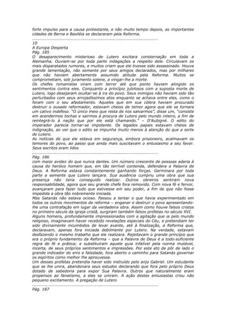 forte impulso para a causa protestante, e não muito tempo depois, as importantes
cidades de Berna e Basiléia se declararam pela Reforma.
............................................................................................
10
A Europa Desperta
Pág. 185
O desaparecimento misterioso de Lutero excitara consternação em toda a
Alemanha. Ouviam-se por toda parte indagações a respeito dele. Circulavam os
mais disparatados rumores, e muitos criam que ele tivesse sido assassinado. Houve
grande lamentação, não somente por seus amigos declarados, mas por milhares
que não haviam abertamente assumido atitude pela Reforma. Muitos se
comprometiam, sob juramento solene, a vingar-lhe a morte.
Os chefes romanistas viram com terror até que ponto haviam atingido os
sentimentos contra eles. Conquanto a princípio jubilosos com a suposta morte de
Lutero, logo desejaram ocultar-se à ira do povo. Seus inimigos não haviam sido tão
perturbados com seus arrojadíssimos atos enquanto se achava entre eles, como o
foram com o seu afastamento. Aqueles que em sua cólera haviam procurado
destruir o ousado reformador, estavam cheios de temor agora que ele se tornara
um cativo indefeso. “O único meio que resta de nos salvarmos”, disse um, “consiste
em acendermos tochas e sairmos à procura de Lutero pelo mundo inteiro, a fim de
reintegrá-lo à nação que por ele está chamando.” – D’Aubigné. O edito do
imperador parecia tornar-se impotente. Os legados papais estavam cheios de
indignação, ao ver que o edito se impunha muito menos à atenção do que a sorte
de Lutero.
As notícias de que ele estava em segurança, embora prisioneiro, acalmavam os
temores do povo, ao passo que ainda mais suscitavam o entusiasmo a seu favor.
Seus escritos eram lidos
............................................................................................
Pág. 186
com maior avidez do que nunca dantes. Um número crescente de pessoas aderia à
causa do heróico homem que, em tão terrível contenda, defendera a Palavra de
Deus. A Reforma estava constantemente ganhando forças. Germinara por toda
parte a semente que Lutero lançara. Sua ausência cumpriu uma obra que sua
presença não teria conseguido realizar. Outros obreiros sentiram nova
responsabilidade, agora que seu grande chefe fora removido. Com nova fé e fervor,
avançaram para fazer tudo que estivesse em seu poder, a fim de que não fosse
impedida a obra tão nobremente iniciada.
Mas Satanás não estava ocioso. Passou a tentar o que havia experimentado em
todos os outros movimentos de reforma – enganar e destruir o povo apresentando-
lhe uma contrafação em lugar da verdadeira obra. Assim como houve falsos cristos
no primeiro século da igreja cristã, surgiram também falsos profetas no século XVI.
Alguns homens, profundamente impressionados com a agitação que ia pelo mundo
religioso, imaginavam haver recebido revelações especiais do Céu, e pretendiam ter
sido divinamente incumbidos de levar avante, até à finalização, a Reforma que,
declaravam, apenas fora iniciada debilmente por Lutero. Na verdade, estavam
desfazendo o mesmo trabalho que ele realizara. Rejeitavam o grande princípio que
era o próprio fundamento da Reforma – que a Palavra de Deus é a todo-suficiente
regra de fé e prática; e substituíram aquele guia infalível pela norma mutável,
incerta, de seus próprios sentimentos e impressões. Por este ato de pôr de lado o
grande indicador do erro e falsidade, fora aberto o caminho para Satanás governar
os espíritos como melhor lhe aprouvesse.
Um desses profetas pretendia haver sido instruído pelo anjo Gabriel. Um estudante
que se lhe unira, abandonara seus estudos declarando que fora pelo próprio Deus
dotado de sabedoria para expor Sua Palavra. Outros que naturalmente eram
propensos ao fanatismo, a eles se uniram. A ação destes entusiastas criou não
pequeno excitamento. A pregação de Lutero
............................................................................................
Pág. 187
 