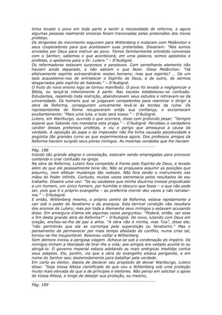 tinha levado o povo em toda parte a sentir a necessidade de reforma, e agora
algumas pessoas realmente sinceras foram transviadas pelas pretensões dos novos
profetas.
Os dirigentes do movimento seguiram para Wittenberg e instaram com Melâncton e
seus cooperadores para que aceitassem suas pretensões. Disseram: “Nós somos
enviados por Deus para instruir ao povo. Temos familiarmente entretido conversas
com o Senhor; sabemos o que acontecerá; em uma palavra, somos apóstolos e
profetas, e apelamos para o Dr. Lutero.” – D’Aubigné.
Os reformadores estavam surpresos e perplexos. Com semelhante elemento não
haviam ainda deparado, e não sabiam o que fazer. Disse Melâncton: “Há
efetivamente espírito extraordinário nestes homens; mas que espírito? … De um
lado acautelemo-nos de entristecer o Espírito de Deus, e de outro, de sermos
desgarrados pelo espírito de Satanás.” – D’Aubigné.
O fruto do novo ensino logo se tornou manifesto. O povo foi levado a negligenciar a
Bíblia, ou lançá-la inteiramente à parte. Nas escolas estabeleceu-se confusão.
Estudantes, repelindo toda restrição, abandonavam seus estudos e retiravam-se da
universidade. Os homens que se julgavam competentes para reanimar e dirigir a
obra da Reforma, conseguiram unicamente levá-la às bordas da ruína. Os
representantes de Roma recuperaram então sua confiança, e exclamaram
exultantemente: “Mais uma luta, e tudo será nosso.” – D’Aubigné.
Lutero, em Wartburgo, ouvindo o que ocorrera, disse com profundo pesar: “Sempre
esperei que Satanás nos mandaria esta praga.” – D’Aubigné. Percebeu o verdadeiro
caráter desses pretensos profetas, e viu o perigo que ameaçava a causa da
verdade. A oposição do papa e do imperador não lhe tinha causado perplexidade e
angústia tão grandes como as que experimentava agora. Dos professos amigos da
Reforma haviam surgido seus piores inimigos. As mesmas verdades que lhe haviam
............................................................................................
Pág. 188
trazido tão grande alegria e consolação, estavam sendo empregadas para provocar
contenda e criar confusão na igreja.
Na obra da Reforma, Lutero fora compelido à frente pelo Espírito de Deus, e levado
além do que ele pessoalmente teria ido. Não se propusera assumir as posições que
assumiu, nem efetuar mudanças tão radicais. Não fora senão o instrumento nas
mãos do Poder infinito. Contudo, muitas vezes estremecia pelos resultados de seu
trabalho. Dissera uma vez: “Se eu soubesse que minha doutrina tivesse prejudicado
a um homem, um único homem, por humilde e obscuro que fosse – o que não pode
ser, pois que é o próprio evangelho – eu preferiria morrer dez vezes a não retratar-
me.” – D’Aubigné.
E então, Wittenberg mesmo, o próprio centro da Reforma, estava rapidamente a
cair sob o poder do fanatismo e da anarquia. Esta terrível condição não resultara
dos ensinos de Lutero; mas por toda a Alemanha seus inimigos o estavam acusando
disso. Em amargura d’alma ele algumas vezes perguntou: “Poderá, então, ser esse
o fim desta grande obra da Reforma?” – D’Aubigné. De novo, lutando com Deus em
oração, encheu-se-lhe de paz a alma. “A obra não é minha, mas Tua”, disse ele;
“não permitirás que ela se corrompa pela superstição ou fanatismo.” Mas o
pensamento de permanecer por mais tempo afastado do conflito, numa crise tal,
tornou-se-lhe insuportável. Resolveu voltar a Wittenberg.
Sem demora iniciou a perigosa viagem. Achava-se sob a condenação do império. Os
inimigos tinham a liberdade de tirar-lhe a vida; aos amigos era vedado auxiliá-lo ou
abrigá-lo. O governo imperial estava adotando as mais enérgicas medidas contra
seus adeptos. Ele, porém, via que a obra do evangelho estava perigando, e em
nome do Senhor saiu destemidamente para batalhar pela verdade.
Em carta ao eleitor, depois de declarar seu propósito de deixar Wartburgo, Lutero
disse: “Seja Vossa Alteza cientificado de que vou a Wittenberg sob uma proteção
muito mais elevada do que a de príncipes e eleitores. Não penso em solicitar o apoio
de Vossa Alteza, e longe de desejar sua proteção, eu mesmo,
............................................................................................
Pág. 189
 