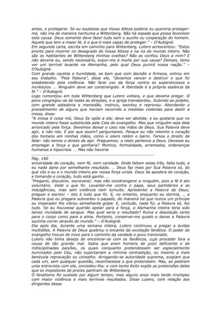 antes, o protegerei. Se eu soubesse que Vossa Alteza poderia ou quereria proteger-
me, não iria de maneira nenhuma a Wittenberg. Não há espada que possa favorecer
esta causa. Deus somente deve fazer tudo sem o auxílio ou cooperação do homem.
Aquele que tem a maior fé, é o que é mais capaz de proteger.” – D’Aubigné.
Em segunda carta, escrita em caminho para Wittenberg, Lutero acrescentou: “Estou
pronto para incorrer no desagrado de Vossa Alteza e na ira do mundo inteiro. Não
são os habitantes de Wittenberg minhas ovelhas? Não as confiou Deus a mim? E
não deveria eu, sendo necessário, expor-me à morte por sua causa? Demais, temo
ver um terrível levante na Alemanha, pelo qual Deus punirá nossa nação.” –
D’Aubigné.
Com grande cautela e humildade, se bem que com decisão e firmeza, entrou em
seu trabalho. “Pela Palavra”, disse ele, “devemos vencer e destruir o que foi
estabelecido pela violência. Não farei uso da força contra os supersticiosos e
incrédulos. … Ninguém deve ser constrangido. A liberdade é a própria essência da
fé.” – D’Aubigné.
Logo rumorejou em toda Wittenberg que Lutero voltara, e que deveria pregar. O
povo congregou-se de todas as direções, e a igreja transbordou. Subindo ao púlpito,
com grande sabedoria e mansidão, instruiu, exortou e reprovou. Abordando o
procedimento de alguns que haviam recorrido a medidas violentas para abolir a
missa, disse:
“A missa é coisa má; Deus Se opõe a ela; deve ser abolida; e eu gostaria que no
mundo inteiro fosse substituída pela Ceia do evangelho. Mas que ninguém seja dela
arrancado pela força. Devemos deixar o caso nas mãos de Deus. Sua Palavra deve
agir, e não nós. E por que assim? perguntareis. Porque eu não retenho o coração
dos homens em minhas mãos, como o oleiro retém o barro. Temos o direito de
falar: não temos o direito de agir. Preguemos; o resto pertence a Deus. Devesse eu
empregar a força e que ganharia? Momice, formalidade, arremedos, ordenanças
humanas e hipocrisia. … Mas não haveria
............................................................................................
Pág. 190
sinceridade de coração, nem fé, nem caridade. Onde faltam estas três, falta tudo, e
eu nada daria por semelhante resultado. … Deus faz mais por Sua Palavra só, do
que vós e eu e o mundo inteiro por nossa força unida. Deus Se apodera do coração,
e tomando o coração, tudo está ganho. …
“Pregarei, discutirei, escreverei; mas não constrangerei a ninguém, pois a fé é ato
voluntário. Vede o que fiz. Levantei-me contra o papa, seus partidários e as
indulgências, mas sem violência nem tumulto. Apresentei a Palavra de Deus;
preguei e escrevi – isto é tudo que fiz. E, no entanto, enquanto eu dormia, … a
Palavra que eu pregara subverteu o papado, de maneira tal que nunca um príncipe
ou imperador lhe vibrou semelhante golpe. E, contudo, nada fiz; a Palavra só, fez
tudo. Se eu houvesse querido apelar para a força, a Alemanha inteira teria sido
talvez inundada de sangue. Mas qual seria o resultado? Ruína e desolação tanto
para o corpo como para a alma. Portanto, conservei-me quieto e deixei a Palavra
sozinha correr através do mundo.” – D’Aubigné.
Dia após dia, durante uma semana inteira, Lutero continuou a pregar a ávidas
multidões. A Palavra de Deus quebrou o encanto da excitação fanática. O poder do
evangelho trouxe de novo para o caminho da verdade o povo transviado.
Lutero não tinha desejo de encontrar-se com os fanáticos, cujo proceder fora a
causa de tão grande mal. Sabia que eram homens de juízo deficiente e de
indisciplinadas paixões, os quais conquanto pretendessem ser especialmente
iluminados pelo Céu, não suportariam a mínima contradição, ou mesmo a mais
benévola reprovação ou conselho. Arrogando-se autoridade suprema, exigiam que
cada um, sem qualquer questão, reconhecesse o que pretendiam. Mas, ao pedirem
uma entrevista com ele, concedeu-lha; e com tanto êxito expôs as pretensões deles
que os impostores de pronto partiram de Wittenberg.
O fanatismo foi sustado por algum tempo; mas alguns anos mais tarde irrompeu
com maior violência e mais terríveis resultados. Disse Lutero, com relação aos
dirigentes desse
 