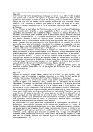 ............................................................................................
Pág. 191
movimento: “Para eles as Escrituras Sagradas não eram senão letra morta, e todos
eles começaram a clamar: ‘O Espírito! o Espírito!’ Mas, certamente não seguirei
para onde seu espírito os conduz. Deus me guarde, pela Sua misericórdia, de uma
igreja em que não há senão santos. Desejo associar-me aos humildes, fracos,
doentes, que conhecem e sentem seus pecados, e que, do fundo do coração,
gemem e clamam continuamente a Deus, para obter dEle consolação e apoio.” –
D’Aubigné.
Tomaz Münzer, o mais ativo dos fanáticos, era homem de considerável habilidade,
que, corretamente dirigida, o teria capacitado a fazer o bem; mas ele não
aprendera os rudimentos da verdadeira religião. “Possuía-o o desejo de reformar o
mundo e esquecia-se, como o fazem todos os entusiastas, de que a reforma deveria
começar consigo mesmo.” – D’Aubigné. Ambicionava obter posição e influência, e
não estava disposto a ficar em segundo lugar, mesmo em relação a Lutero.
Declarava que os reformadores, substituindo pela autoridade das Escrituras a do
papa, estavam apenas estabelecendo uma forma diversa de papado. Ele próprio
pretendia haver sido divinamente incumbido de introduzir a verdadeira reforma.
“Aquele que possui este espírito”, disse Münzer, “possui a verdadeira fé, ainda que
em sua vida nunca visse as Escrituras.” – D’Aubigné.
Os ensinadores fanáticos entregaram-se à direção das impressões, considerando
todo pensamento e impulso como sendo a voz de Deus; conseqüentemente iam a
grandes extremos. Alguns queimaram mesmo a Bíblia, exclamando: “A letra mata,
mas o Espírito vivifica.” O ensino de Münzer apelava para o desejo humano do
maravilhoso, enquanto satisfazia seu orgulho colocando virtualmente as idéias e
opiniões dos homens acima da Palavra de Deus. Suas doutrinas eram recebidas por
milhares. Logo denunciou toda a ordem no culto público, e declarou que obedecer
aos príncipes era tentar servir simultaneamente a Deus e a Belial.
O espírito do povo, começando já a arremessar o jugo do papado, estava-se
também tornando impaciente sob as restrições da autoridade civil. Os ensinos
revolucionários de
............................................................................................
Pág. 192
Münzer, pretendendo sanção divina, levaram-nos a romper com todo domínio e dar
rédeas a seus preconceitos e paixões. Seguiram-se as mais terríveis cenas de
sedição e contenda, e os campos da Alemanha embeberam-se de sangue.
A agonia d’alma que, havia tanto tempo antes, Lutero experimentara em Erfurt,
oprimia-o agora com redobrada força, vendo ele os resultados do fanatismo
imputados à Reforma. Os príncipes romanistas declaravam – e muitos estavam
prontos a dar crédito à declaração – que a rebelião era o fruto legítimo das
doutrinas de Lutero. Conquanto esta acusação não tivesse o mínimo fundamento,
não poderia senão causar grande angústia ao reformador. Que a causa da verdade
fosse assim infelicitada, sendo emparelhada com o mais ignóbil fanatismo, parecia
mais do que ele poderia suportar. Por outro lado, os chefes da revolta odiavam a
Lutero porque ele não somente se opusera a suas doutrinas e negara ser de
inspiração divina o que pretendiam, mas declarara-os rebeldes à autoridade civil.
Em represália, denunciaram-no como vil pretensioso. Parecia haver acarretado
sobre si a inimizade tanto de príncipes como do povo.
Os romanistas exultavam, esperando testemunhar a rápida queda da Reforma; e
culpavam a Lutero até dos erros que ele tão zelosamente se esforçara por corrigir. A
facção fanática, pretendendo falsamente haver sido tratada com grande injustiça,
conseguiu ganhar as simpatias de um grupo numeroso de pessoas e, conforme se
dá freqüentemente com os que tomam o lado do erro, vieram a ser considerados
mártires. Assim, aqueles que estavam exercendo toda energia em oposição à
Reforma, eram lamentados e louvados como vítimas de crueldade e opressão. Esta
era obra de Satanás, movido pelo mesmo espírito de rebelião que manifestara
primeiramente no Céu.
 