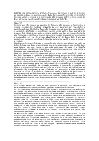Satanás está constantemente procurando enganar os homens e levá-los a chamar
ao pecado justiça, e à justiça pecado. Quão bem-sucedido tem sido seu trabalho!
Quantas vezes a censura e a exprobração são lançadas sobre os fiéis servos de
Deus porque se mantêm destemidos em defesa da verdade! Os
............................................................................................
Pág. 193
homens que não passam de agentes de Satanás, são louvados e lisonjeados, e
mesmo considerados mártires, enquanto os que deveriam ser respeitados e
apoiados pela sua fidelidade a Deus, são deixados sós, sob suspeita e desconfiança.
A santidade falsificada, a santificação espúria, ainda está a fazer sua obra de
engano. Sob várias formas exibe o mesmo espírito dos dias de Lutero, desviando
das Escrituras os espíritos, e levando os homens a seguir seus próprios sentimentos
e impressões, em vez de prestar obediência à lei de Deus. Este é um dos
expedientes mais bem-sucedidos de Satanás, para lançar opróbrio sobre a pureza e
a verdade.
Corajosamente Lutero defendeu o evangelho dos ataques que vinham de todos os
lados. A Palavra de Deus se demonstrou uma arma poderosa em todo conflito. Com
essa Palavra guerreou contra a usurpada autoridade do papa e a filosofia
racionalista dos escolásticos, enquanto se mantinha firme como uma rocha contra o
fanatismo que procurava aliar-se à Reforma.
Cada um desses elementos oponentes estava, a seu modo, pondo de parte as
Escrituras Sagradas e exaltando a sabedoria humana como a fonte da verdade e
conhecimento religioso. O racionalismo deifica a razão e dela faz o critério para a
religião. O romanismo, pretendendo para seu soberano pontífice uma inspiração que
descende ininterruptamente dos apóstolos, e que é imutável em todos os tempos,
dá ampla oportunidade para que toda espécie de extravagâncias e corrupção se
ocultem sob a santidade da comissão apostólica. A inspiração pretendida por
Münzer e seus companheiros, não procedia de uma fonte mais elevada do que as
divagações da imaginação, e sua influência era subversiva a toda autoridade
humana ou divina. O verdadeiro cristianismo recebe a Palavra de Deus como o
grande tesouro de verdade inspirada, e como a prova de toda inspiração.
De volta de Wartburgo, Lutero completou sua tradução do Novo Testamento, que foi
logo depois entregue ao povo da Alemanha em sua própria língua. Essa tradução foi
recebida
............................................................................................
Pág. 194
com grande alegria por todos os que amavam a verdade, mas rejeitaram-na
escarnecedoramente os que preferiam tradições e preceitos de homens.
Os padres estavam alarmados com a idéia de que o povo comum agora seria capaz
de discutir com eles sobre os preceitos da Palavra de Deus, e de que sua própria
ignorância seria assim exposta. As armas de seu raciocínio carnal eram impotentes
contra a espada do Espírito. Roma convocou toda a sua autoridade para impedir a
disseminação das Escrituras; mas nulos foram decretos, anátemas e torturas.
Quanto mais ela condenava e proibia a Bíblia, maior era a ansiedade do povo por
saber o que a mesma realmente ensinava. Todos os que sabiam ler estavam ávidos
por estudar por si mesmos a Palavra de Deus. Levavam-na consigo, liam-na e
reliam-na, e não podiam satisfazer-se antes que confiassem à memória grandes
porções. Vendo o favor com que o Novo Testamento fora recebido, Lutero
imediatamente começou a tradução do Antigo, publicando-o em partes, tão
depressa as completava.
Os escritos de Lutero eram bem aceitos, nas cidades como nas aldeias. “O que
Lutero e seus amigos compunham, outros faziam circular. Monges, convictos do
caráter ilícito das obrigações monásticas, desejosos de trocar uma longa vida de
indolência por outra de ativo esforço, mas demasiado ignorantes para proclamar a
Palavra de Deus, viajavam pelas províncias, visitando aldeias e cabanas, onde
vendiam os livros de Lutero e de seus amigos. Logo enxameavam pela Alemanha
aqueles ousados colportores.” – D’Aubigné.
 