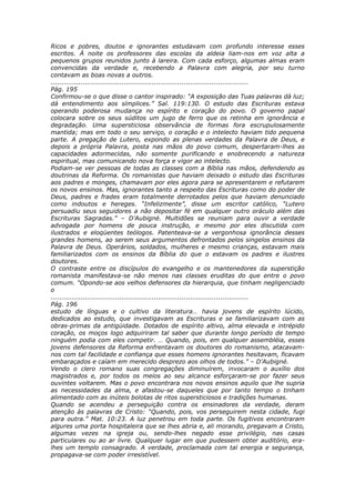Ricos e pobres, doutos e ignorantes estudavam com profundo interesse esses
escritos. À noite os professores das escolas da aldeia liam-nos em voz alta a
pequenos grupos reunidos junto à lareira. Com cada esforço, algumas almas eram
convencidas da verdade e, recebendo a Palavra com alegria, por seu turno
contavam as boas novas a outros.
............................................................................................
Pág. 195
Confirmou-se o que disse o cantor inspirado: “A exposição das Tuas palavras dá luz;
dá entendimento aos símplices.” Sal. 119:130. O estudo das Escrituras estava
operando poderosa mudança no espírito e coração do povo. O governo papal
colocara sobre os seus súditos um jugo de ferro que os retinha em ignorância e
degradação. Uma supersticiosa observância de formas fora escrupulosamente
mantida; mas em todo o seu serviço, o coração e o intelecto haviam tido pequena
parte. A pregação de Lutero, expondo as plenas verdades da Palavra de Deus, e
depois a própria Palavra, posta nas mãos do povo comum, despertaram-lhes as
capacidades adormecidas, não somente purificando e enobrecendo a natureza
espiritual, mas comunicando nova força e vigor ao intelecto.
Podiam-se ver pessoas de todas as classes com a Bíblia nas mãos, defendendo as
doutrinas da Reforma. Os romanistas que haviam deixado o estudo das Escrituras
aos padres e monges, chamavam por eles agora para se apresentarem e refutarem
os novos ensinos. Mas, ignorantes tanto a respeito das Escrituras como do poder de
Deus, padres e frades eram totalmente derrotados pelos que haviam denunciado
como indoutos e hereges. “Infelizmente”, disse um escritor católico, “Lutero
persuadiu seus seguidores a não depositar fé em qualquer outro oráculo além das
Escrituras Sagradas.” – D’Aubigné. Multidões se reuniam para ouvir a verdade
advogada por homens de pouca instrução, e mesmo por eles discutida com
ilustrados e eloqüentes teólogos. Patenteava-se a vergonhosa ignorância desses
grandes homens, ao serem seus argumentos defrontados pelos singelos ensinos da
Palavra de Deus. Operários, soldados, mulheres e mesmo crianças, estavam mais
familiarizados com os ensinos da Bíblia do que o estavam os padres e ilustres
doutores.
O contraste entre os discípulos do evangelho e os mantenedores da superstição
romanista manifestava-se não menos nas classes eruditas do que entre o povo
comum. “Opondo-se aos velhos defensores da hierarquia, que tinham negligenciado
o
............................................................................................
Pág. 196
estudo de línguas e o cultivo da literatura… havia jovens de espírito lúcido,
dedicados ao estudo, que investigavam as Escrituras e se familiarizavam com as
obras-primas da antigüidade. Dotados de espírito altivo, alma elevada e intrépido
coração, os moços logo adquiriram tal saber que durante longo período de tempo
ninguém podia com eles competir. … Quando, pois, em qualquer assembléia, esses
jovens defensores da Reforma enfrentavam os doutores do romanismo, atacavam-
nos com tal facilidade e confiança que esses homens ignorantes hesitavam, ficavam
embaraçados e caíam em merecido desprezo aos olhos de todos.” – D’Aubigné.
Vendo o clero romano suas congregações diminuírem, invocaram o auxílio dos
magistrados e, por todos os meios ao seu alcance esforçaram-se por fazer seus
ouvintes voltarem. Mas o povo encontrara nos novos ensinos aquilo que lhe supria
as necessidades da alma, e afastou-se daqueles que por tanto tempo o tinham
alimentado com as inúteis bolotas de ritos supersticiosos e tradições humanas.
Quando se acendeu a perseguição contra os ensinadores da verdade, deram
atenção às palavras de Cristo: “Quando, pois, vos perseguirem nesta cidade, fugi
para outra.” Mat. 10:23. A luz penetrou em toda parte. Os fugitivos encontraram
algures uma porta hospitaleira que se lhes abria e, ali morando, pregavam a Cristo,
algumas vezes na igreja ou, sendo-lhes negado esse privilégio, nas casas
particulares ou ao ar livre. Qualquer lugar em que pudessem obter auditório, era-
lhes um templo consagrado. A verdade, proclamada com tal energia e segurança,
propagava-se com poder irresistível.
 