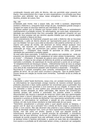 condenação imposta pelo edito de Worms, não era permitido estar presente em
Espira; mas preencheram-lhe o lugar os seus cooperadores e os príncipes que Deus
suscitara para defender Sua causa nessa emergência. O nobre Frederico da
Saxônia, protetor de Lutero, fora
............................................................................................
Pág. 199
arrebatado pela morte; mas o duque João, seu irmão e sucessor, alegremente
aceitara a Reforma e, conquanto fosse amigo da paz, manifestara grande energia e
coragem em todos os assuntos relativos aos interesses da fé.
Os padres pediam que os Estados que haviam aceito a Reforma se submetessem
implicitamente à jurisdição romana. Os reformadores, por outro lado, reclamavam a
liberdade que anteriormente lhes fora concedida. Não poderiam consentir em que
Roma de novo pusesse sob seu domínio aqueles Estados que com grande alegria
haviam recebido a Palavra de Deus.
Como entendimento foi finalmente proposto que onde a Reforma não se houvesse
estabelecido, o edito de Worms deveria ser rigorosamente posto em execução; e
que nos Estados “em que o povo dele se desviara e não poderia conformar-se com o
mesmo sem perigo de revolta, não deveriam ao menos efetuar qualquer nova
Reforma, não tocariam em nenhum ponto controvertido, não se oporiam à
celebração da missa, não permitiriam que católico romano algum abraçasse o
luteranismo”. – D’Aubigné. Essa medida foi aprovada na Dieta, com grande
satisfação dos sacerdotes e prelados papais.
Se esse edito fosse executado, “a Reforma não poderia nem estender-se… onde por
enquanto era desconhecida, nem estabelecer-se sobre sólidos fundamentos… onde
já existia”. – D’Aubigné. A liberdade da palavra seria proibida. Não se permitiriam
conversões. E exigiu-se dos amigos da Reforma de pronto se submetessem a essas
restrições e proibições. As esperanças do mundo pareciam a ponto de se extinguir.
“O restabelecimento da hierarquia romana… infalivelmente traria de novo os antigos
abusos”; e encontrar-se-ia facilmente uma ocasião para “completar a destruição de
uma obra já tão violentamente abalada” pelo fanatismo e dissensão. – D’Aubigné.
Reunindo-se o partido evangélico para consulta, entreolharam-se os presentes,
pálidos de terror. De um para outro circulava a pergunta: “Que se poderá fazer?”
Graves lances em relação ao mundo eram iminentes. “Submeter-se-ão os chefes da
Reforma,
............................................................................................
Pág. 200
e aceitarão o edito? Quão facilmente, nessa crise, em verdade tremenda, poderiam
os reformadores ter argumentado consigo mesmos de maneira errônea! Quantos
pretextos plausíveis e boas razões poderiam ter encontrado para a submissão! Aos
príncipes luteranos era garantido o livre exercício de sua religião. O mesmo favor
era estendido a todos os seus súditos que, anteriormente à aprovação daquela
medida, haviam abraçado as idéias reformadas. Não deveria isto contentá-los?
Quantos perigos não evitaria a submissão! Em quantos acasos e conflitos
desconhecidos não haveria a oposição de lançá-los? Quem sabe que oportunidades
poderá trazer o futuro? Abracemos a paz; agarremos o ramo de oliveira que Roma
apresenta e curemos as feridas da Alemanha. Com argumentos semelhantes a estes
poderiam os reformadores ter justificado a adoção de uma conduta que, com
certeza, em não muito tempo resultaria na total destruição de sua causa.
“Felizmente consideraram o princípio sobre o qual aquele acordo se baseava, e
agiram com fé. Qual era o princípio? Era o direito de Roma coagir a consciência e
proibir o livre exame. Mas não deveriam eles próprios e seus súditos protestantes
gozar de liberdade religiosa? Sim, como um favor especialmente estipulado naquele
acordo, mas não como um direito. Quanto a tudo que daquele acordo se
exteriorizava, deveria governar o grande princípio da autoridade; a consciência
estaria fora de seus domínios; Roma era juiz infalível e deveria ser obedecida. A
aceitação do acordo proposto teria sido admissão virtual de que liberdade religiosa
se devesse limitar à Saxônia reformada; e, quanto ao resto todo da cristandade, o
livre exame e a profissão da fé reformada seriam crimes, e deveriam ser castigados
 