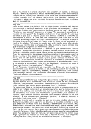 com a masmorra e a tortura. Poderiam eles consentir em localizar a liberdade
religiosa? admitir a proclamação de que a Reforma fizera seu último converso? que
conquistara seu último palmo de terra? e que, onde quer que Roma exercesse seu
domínio naquela hora, ali deveria perpetuar-se esse domínio? Poderiam os
reformadores alegar que eram inocentes do sangue daquelas centenas e milhares
que, em conseqüência
............................................................................................
Pág. 201
desse acordo, teriam que perder a vida nas terras papais? Isto seria trair, naquela
hora suprema, a causa do evangelho e das liberdades da cristandade.” – Wylie.
Antes, sacrificariam eles “tudo, mesmo os domínios, a coroa e a vida”. – D’Aubigné.
“Rejeitemos esse decreto”, disseram os príncipes. “Em assuntos de consciência, a
maioria não tem poder.” Os delegados declararam: “É ao decreto de 1526 que
devemos a paz que o império goza: sua abolição encheria a Alemanha de
perturbações e divisão. A Dieta não tem competência para fazer mais do que
preservar a liberdade religiosa até que o concílio se reúna.” – D’Aubigné. Proteger a
liberdade de consciência é dever do Estado, e isto é o limite de sua autoridade em
matéria de religião. Todo governo secular que tente legislar sobre observâncias
religiosas, ou impô-las pela autoridade civil, está a sacrificar o próprio princípio pelo
qual os cristãos evangélicos tão nobremente lutaram.
Os católicos romanos decidiram-se a derrubar o que denominaram “ousada
obstinação”. Começaram procurando ocasionar divisões entre os sustentáculos da
Reforma, e intimidar a todos os que não se haviam abertamente declarado em seu
favor. Os representantes das cidades livres foram finalmente convocados perante a
Dieta, e exigiu-se-lhes declarar se acederiam aos termos da proposta. Pediram
prazo, mas em vão. Quando levados à prova, quase a metade se declarou pela
Reforma. Os que assim se recusaram a sacrificar a liberdade de consciência e do
direito do juízo individual, bem sabiam que sua posição os assinalava para a crítica,
a perseguição e condenação. Disse um dos delegados: “Devemos ou negar a
Palavra de Deus, ou – ser queimados.” – D’Aubigné.
O rei Fernando, representante do imperador na Dieta, viu que o decreto
determinaria sérias divisões a menos que os príncipes pudessem ser induzidos a
aceitá-lo e apoiá-lo. Experimentou, portanto, a arte da persuasão, bem sabendo
que o emprego da força com tais homens unicamente os tornaria mais decididos.
“Pediu aos príncipes que aceitassem o
............................................................................................
Pág. 202
decreto, assegurando-lhes que o imperador grandemente se agradaria deles.” Mas
aqueles homens leais reconheciam uma autoridade acima da dos governantes
terrestres, e responderam calmamente: “Obedeceremos ao imperador em tudo que
possa contribuir para manter a paz e a honra de Deus.” – D’Aubigné.
Na presença da Dieta, o rei finalmente anunciou ao eleitor e a seus amigos que o
edito “ia ser redigido na forma de um decreto imperial”, e que “a única maneira de
agir que lhes restava, seria submeter-se à maioria”. Tendo assim falado, retirou-se
da assembléia, não dando aos reformadores oportunidades para deliberar ou
replicar. “Sem nenhum resultado enviaram uma delegação pedindo ao rei que
voltasse.” À sua representação respondeu somente: “É questão decidida; a
submissão é tudo o que resta.” – D’Aubigné.
O partido imperial estava convicto de que os príncipes cristãos adeririam às
Escrituras Sagradas como superiores às doutrinas e preceitos humanos; e sabia
que, onde quer que fosse aceito este princípio, o papado seria afinal vencido. Mas,
semelhantes a milhares que tem havido desde esse tempo, apenas olhavam “para
as coisas que se vêem”, lisonjeando-se de que a causa do imperador e do papa era
forte, e a dos reformadores fraca. Houvessem os reformadores confiado unicamente
no auxilio humano, e teriam sido tão impotentes como os supunham os adeptos do
papa. Mas, conquanto fracos em número e em desacordo com Roma, tinham a sua
força. Apelaram “do relatório da Dieta para a Palavra de Deus, e do imperador
Carlos para Jesus Cristo, Rei dos reis e Senhor dos senhores”. – D’Aubigné.
 