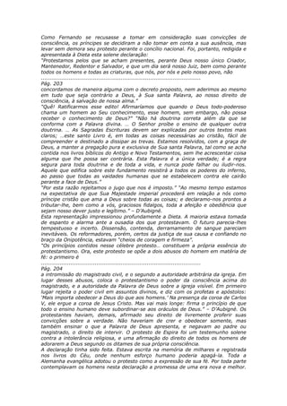 Como Fernando se recusasse a tomar em consideração suas convicções de
consciência, os príncipes se decidiram a não tomar em conta a sua ausência, mas
levar sem demora seu protesto perante o concílio nacional. Foi, portanto, redigida e
apresentada à Dieta esta solene declaração:
“Protestamos pelos que se acham presentes, perante Deus nosso único Criador,
Mantenedor, Redentor e Salvador, e que um dia será nosso Juiz, bem como perante
todos os homens e todas as criaturas, que nós, por nós e pelo nosso povo, não
............................................................................................
Pág. 203
concordamos de maneira alguma com o decreto proposto, nem aderimos ao mesmo
em tudo que seja contrário a Deus, à Sua santa Palavra, ao nosso direito de
consciência, à salvação de nossa alma.”
“Quê! Ratificarmos esse edito! Afirmaríamos que quando o Deus todo-poderoso
chama um homem ao Seu conhecimento, esse homem, sem embargo, não possa
receber o conhecimento de Deus?” “Não há doutrina correta além da que se
conforma com a Palavra divina. … O Senhor proíbe o ensino de qualquer outra
doutrina. … As Sagradas Escrituras devem ser explicadas por outros textos mais
claros; …este santo Livro é, em todas as coisas necessárias ao cristão, fácil de
compreender e destinado a dissipar as trevas. Estamos resolvidos, com a graça de
Deus, a manter a pregação pura e exclusiva de Sua santa Palavra, tal como se acha
contida nos livros bíblicos do Antigo e Novo Testamentos, sem lhe acrescentar coisa
alguma que lhe possa ser contrária. Esta Palavra é a única verdade; é a regra
segura para toda doutrina e de toda a vida, e nunca pode falhar ou iludir-nos.
Aquele que edifica sobre este fundamento resistirá a todos os poderes do inferno,
ao passo que todas as vaidades humanas que se estabelecem contra ele cairão
perante a face de Deus.”
“Por esta razão rejeitamos o jugo que nos é imposto.” “Ao mesmo tempo estamos
na expectativa de que Sua Majestade imperial procederá em relação a nós como
príncipe cristão que ama a Deus sobre todas as coisas; e declaramo-nos prontos a
tributar-lhe, bem como a vós, graciosos fidalgos, toda a afeição e obediência que
sejam nosso dever justo e legítimo.” – D’Aubigné.
Esta representação impressionou profundamente a Dieta. A maioria estava tomada
de espanto e alarma ante a ousadia dos que protestavam. O futuro parecia-lhes
tempestuoso e incerto. Dissensão, contenda, derramamento de sangue pareciam
inevitáveis. Os reformadores, porém, certos da justiça de sua causa e confiando no
braço da Onipotência, estavam “cheios de coragem e firmeza”.
“Os princípios contidos nesse célebre protesto… constituem a própria essência do
protestantismo. Ora, este protesto se opõe a dois abusos do homem em matéria de
fé: o primeiro é
............................................................................................
Pág. 204
a intromissão do magistrado civil, e o segundo a autoridade arbitrária da igreja. Em
lugar desses abusos, coloca o protestantismo o poder da consciência acima do
magistrado, e a autoridade da Palavra de Deus sobre a igreja visível. Em primeiro
lugar rejeita o poder civil em assuntos divinos, e diz com os profetas e apóstolos:
‘Mais importa obedecer a Deus do que aos homens.’ Na presença da coroa de Carlos
V, ele ergue a coroa de Jesus Cristo. Mas vai mais longe: firma o princípio de que
todo o ensino humano deve subordinar-se aos oráculos de Deus.” – D’Aubigné. Os
protestantes haviam, demais, afirmado seu direito de livremente proferir suas
convicções sobre a verdade. Não haveriam de crer e obedecer somente, mas
também ensinar o que a Palavra de Deus apresenta, e negavam ao padre ou
magistrado, o direito de intervir. O protesto de Espira foi um testemunho solene
contra a intolerância religiosa, e uma afirmação do direito de todos os homens de
adorarem a Deus segundo os ditames de sua própria consciência.
A declaração tinha sido feita. Estava escrita na memória de milhares e registrada
nos livros do Céu, onde nenhum esforço humano poderia apagá-la. Toda a
Alemanha evangélica adotou o protesto como a expressão de sua fé. Por toda parte
contemplavam os homens nesta declaração a promessa de uma era nova e melhor.
 