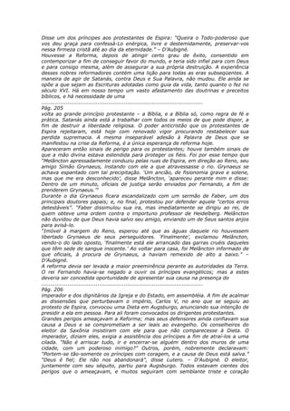 Disse um dos príncipes aos protestantes de Espira: “Queira o Todo-poderoso que
vos deu graça para confessá-Lo enérgica, livre e destemidamente, preservar-vos
nessa firmeza cristã até ao dia da eternidade.” – D’Aubigné.
Houvesse a Reforma, depois de atingir certo grau de êxito, consentido em
contemporizar a fim de conseguir favor do mundo, e teria sido infiel para com Deus
e para consigo mesma, além de assegurar a sua própria destruição. A experiência
desses nobres reformadores contém uma lição para todas as eras subseqüentes. A
maneira de agir de Satanás, contra Deus e Sua Palavra, não mudou. Ele ainda se
opõe a que sejam as Escrituras adotadas como guia da vida, tanto quanto o fez no
século XVI. Há em nosso tempo um vasto afastamento das doutrinas e preceitos
bíblicos, e há necessidade de uma
............................................................................................
Pág. 205
volta ao grande princípio protestante – a Bíblia, e a Bíblia só, como regra de fé e
prática. Satanás ainda está a trabalhar com todos os meios de que pode dispor, a
fim de destruir a liberdade religiosa. O poder anticristão que os protestantes de
Espira rejeitaram, está hoje com renovado vigor procurando restabelecer sua
perdida supremacia. A mesma inseparável adesão à Palavra de Deus que se
manifestou na crise da Reforma, é a única esperança de reforma hoje.
Apareceram então sinais de perigo para os protestantes; houve também sinais de
que a mão divina estava estendida para proteger os fiéis. Foi por esse tempo que
“Melâncton apressadamente conduziu pelas ruas de Espira, em direção ao Reno, seu
amigo Simão Grynaeus, instando com ele a que atravessasse o rio. Grynaeus se
achava espantado com tal precipitação. ‘Um ancião, de fisionomia grave e solene,
mas que me era desconhecido’, disse Melâncton, ‘apareceu perante mim e disse:
Dentro de um minuto, oficiais de justiça serão enviados por Fernando, a fim de
prenderem Grynaeus.’”
Durante o dia Grynaeus ficara escandalizado com um sermão de Faber, um dos
principais doutores papais; e, no final, protestou por defender aquele “certos erros
detestáveis”. “Faber dissimulou sua ira, mas imediatamente se dirigiu ao rei, de
quem obteve uma ordem contra o importuno professor de Heidelberg. Melâncton
não duvidou de que Deus havia salvo seu amigo, enviando um de Seus santos anjos
para avisá-lo.
“Imóvel à margem do Reno, esperou até que as águas daquele rio houvessem
libertado Grynaeus de seus perseguidores. ‘Finalmente’, exclamou Melâncton,
vendo-o do lado oposto, ‘finalmente está ele arrancado das garras cruéis daqueles
que têm sede de sangue inocente.’ Ao voltar para casa, foi Melâncton informado de
que oficiais, à procura de Grynaeus, a haviam remexido de alto a baixo.” –
D’Aubigné.
A reforma devia ser levada a maior preeminência perante as autoridades da Terra.
O rei Fernando havia-se negado a ouvir os príncipes evangélicos; mas a estes
deveria ser concedida oportunidade de apresentar sua causa na presença do
............................................................................................
Pág. 206
imperador e dos dignitários da Igreja e do Estado, em assembléia. A fim de acalmar
as dissensões que perturbavam o império, Carlos V, no ano que se seguiu ao
protesto de Espira, convocou uma Dieta em Augsburgo, anunciando sua intenção de
presidir a ela em pessoa. Para ali foram convocados os dirigentes protestantes.
Grandes perigos ameaçavam a Reforma; mas seus defensores ainda confiavam sua
causa a Deus e se comprometiam a ser leais ao evangelho. Os conselheiros do
eleitor da Saxônia insistiram com ele para que não comparecesse à Dieta. O
imperador, diziam eles, exigia a assistência dos príncipes a fim de atraí-los a uma
cilada. “Não é arriscar tudo, ir e encerrar-se alguém dentro dos muros de uma
cidade, com um poderoso inimigo?” Outros, porém, nobremente declaravam:
“Portem-se tão-somente os príncipes com coragem, e a causa de Deus está salva.”
“Deus é fiel; Ele não nos abandonará”, disse Lutero. – D’Aubigné. O eleitor,
juntamente com seu séquito, partiu para Augsburgo. Todos estavam cientes dos
perigos que o ameaçavam, e muitos seguiram com semblante triste e coração
 