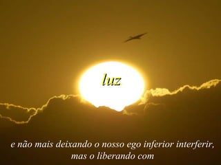 e não mais deixando o nosso ego inferior interferir, mas o liberando com luz , 