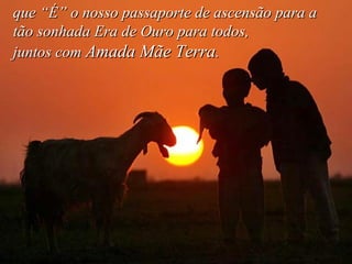 que “É” o nosso passaporte de ascensão para a tão sonhada Era de Ouro para todos,  juntos com  Amada Mãe Terra .   