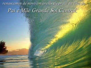 renascemos de novo em areias da praia da Ilha do Pai e Mãe Grande Sol Central. 