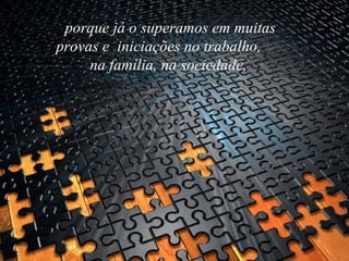 porque já o superamos em muitas provas e  iniciações no trabalho,  na família, na sociedade,   