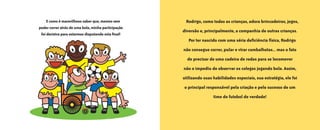 • 10 •
E como é maravilhoso saber que, mesmo sem
poder correr atrás de uma bola, minha participação
foi decisiva para estarmos disputando esta final!
Rodrigo, como todas as crianças, adora brincadeiras, jogos,
diversão e, principalmente, a companhia de outras crianças.
Por ter nascido com uma séria deficiência física, Rodrigo
não consegue correr, pular e virar cambalhotas... mas o fato
de precisar de uma cadeira de rodas para se locomover
não o impediu de observar os colegas jogando bola. Assim,
utilizando suas habilidades especiais, sua estratégia, ele foi
o principal responsável pela criação e pelo sucesso de um
time de futebol de verdade!
O grande dia2005.qxd 5/30/05 8:57 PM Page 10
 