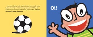 • 4 •
Oi!
Meu nome é Rodrigo, tenho 12 anos. Estou na sexta série do ensino
fundamental e hoje é um dia muito especial para mim! Aliás, hoje
é um dia superespecial para toda a classe, pois nosso time de futebol
vai disputar a final do campeonato.
O grande dia2005.qxd 5/30/05 8:57 PM Page 4
 