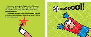 • 13 •
Eles começaram a pedir sugestões de jogadas, e no final de cada jogo
eu fazia uma análise dos resultados. Então surgiu um time de verdade,
uma equipe buscando os mesmos objetivos. E aqui estou eu, técnico,
na final do campeonato!
É uma sensação incrível, pois sei como foi importante eu ter observado
o time, recreio após recreio, o quanto valeram minhas opiniões e como foi
eficiente nossa estratégia...
Gooooool!
O grande dia2005.qxd 5/30/05 8:57 PM Page 9
 