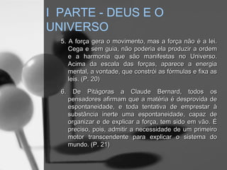 5. A força gera o movimento, mas a força não é a lei.5. A força gera o movimento, mas a força não é a lei.
Cega e sem guia, não poderia ela produzir a ordemCega e sem guia, não poderia ela produzir a ordem
e a harmonia que são manifestas no Universo.e a harmonia que são manifestas no Universo.
Acima da escala das forças, aparece a energiaAcima da escala das forças, aparece a energia
mental, a vontade, que constrói as fórmulas e fixa asmental, a vontade, que constrói as fórmulas e fixa as
leis. (P. 20)leis. (P. 20)
6. De Pitágoras a Claude Bernard, todos os6. De Pitágoras a Claude Bernard, todos os
pensadores afirmam que a matéria é desprovida depensadores afirmam que a matéria é desprovida de
espontaneidade, e toda tentativa de emprestar àespontaneidade, e toda tentativa de emprestar à
substância inerte uma espontaneidade, capaz desubstância inerte uma espontaneidade, capaz de
organizar e de explicar a força, tem sido em vão. Éorganizar e de explicar a força, tem sido em vão. É
preciso, pois, admitir a necessidade de um primeiropreciso, pois, admitir a necessidade de um primeiro
motor transcendente para explicar o sistema domotor transcendente para explicar o sistema do
mundo. (P. 21)mundo. (P. 21)
I PARTE - DEUS E O
UNIVERSO
 