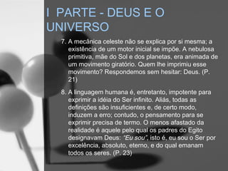 7. A mecânica celeste não se explica por si mesma; a
existência de um motor inicial se impõe. A nebulosa
primitiva, mãe do Sol e dos planetas, era animada de
um movimento giratório. Quem lhe imprimiu esse
movimento? Respondemos sem hesitar: Deus. (P.
21)
8. A linguagem humana é, entretanto, impotente para
exprimir a idéia do Ser infinito. Aliás, todas as
definições são insuficientes e, de certo modo,
induzem a erro; contudo, o pensamento para se
exprimir precisa de termo. O menos afastado da
realidade é aquele pelo qual os padres do Egito
designavam Deus: “Eu sou”, isto é, eu sou o Ser por
excelência, absoluto, eterno, e do qual emanam
todos os seres. (P. 23)
I PARTE - DEUS E O
UNIVERSO
 