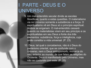 9. Um mal-entendido secular divide as escolas
filosóficas, quanto a estas questões. O materialismo
via no Universo somente a substância e a força. O
espiritualismo vê em Deus só o princípio espiritual.
Ambos se enganam. O mal-entendido cessará
quando os materialistas virem em seu princípio e os
espiritualistas em seu Deus a fonte dos três
elementos: substância, força e inteligência, cuja
união constitui a vida universal. (P. 23)
10. Deus, tal qual o concebemos, não é o Deus do
panteísmo oriental, que se confunde com o
Universo, nem o Deus antropomorfo, monarca do
céu, exterior ao mundo, de que falam as religiões do
Ocidente. Deus é manifestado pelo Universo, mas
não se confunde com este. (P. 25)
I PARTE - DEUS E O
UNIVERSO
 