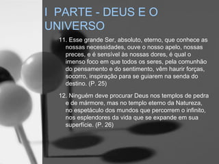 11. Esse grande Ser, absoluto, eterno, que conhece as
nossas necessidades, ouve o nosso apelo, nossas
preces, e é sensível às nossas dores, é qual o
imenso foco em que todos os seres, pela comunhão
do pensamento e do sentimento, vêm haurir forças,
socorro, inspiração para se guiarem na senda do
destino. (P. 25)
12. Ninguém deve procurar Deus nos templos de pedra
e de mármore, mas no templo eterno da Natureza,
no espetáculo dos mundos que percorrem o infinito,
nos esplendores da vida que se expande em sua
superfície. (P. 26)
I PARTE - DEUS E O
UNIVERSO
 