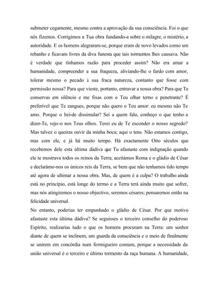submeter cegamente, mesmo contra a aprovação da sua consciência. Foi o que
nós fizemos. Corrigimos a Tua obra fundando-a sobre o milagre, o mistério, a
autoridade. E os homens alegraram-se, porque eram de novo levados como um
rebanho e ficavam livres da diva funesta que tais tormentos lhes causava. Não
é verdade que tínhamos razão para proceder assim? Não era amar a
humanidade, compreender a sua fraqueza, aliviando-lhe o fardo com amor,
tolerar mesmo o pecado à sua fraca natureza, contanto que fosse com
permissão nossa? Para que vieste, portanto, entravar a nossa obra? Para que Te
conservas em silêncio e me fixas com o Teu olhar terno e penetrante? É
preferível que Te zangues, porque não quero o Teu amor: eu mesmo não Te
amo. Porque o hei-de dissimular? Sei a quem falo, conheço o que tenho a
dizer-Te, vejo-o nos Teus olhos. Terei eu de Te esconder o nosso segredo?
Mas talvez o queiras ouvir da minha boca; aqui o tens. Não estamos contigo,
mas com ele, e já há muito tempo. Há exactamente Oito séculos que
recebemos dele esta última dádiva que Tu afastaste com indignação quando
ele te mostrava todos os reinos da Terra; aceitámos Roma e o gládio de César
e declarámo-nos os únicos reis da Terra, se bem que não tenhamos tido tempo
até agora de ultimar a nossa obra. Mas, de quem é a culpa? O trabalho ainda
está no princípio, está longe do termo e a Terra terá ainda muito que sofrer,
mas nós atingiremos o nosso objectivo, seremos césares; pensaremos então na
felicidade universal.
No entanto, poderias ter empunhado o gládio de César. Por que motivo
afastaste esta última dádiva? Se seguisses o terceiro conselho do poderoso
Espírito, realizarias tudo o que os homens procuram na Terra: um senhor
diante de quem se inclinem, um guarda da consciência e o meio de finalmente
se unirem em concórdia num formigueiro comum, porque a necessidade da
união universal é o terceiro e último tormento da raça humana. A humanidade,
 