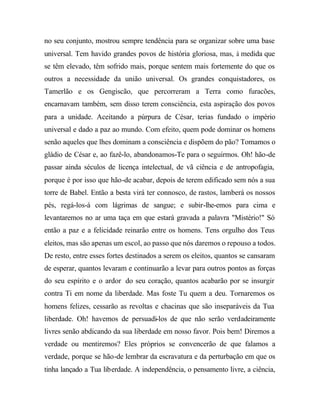 no seu conjunto, mostrou sempre tendência para se organizar sobre uma base
universal. Tem havido grandes povos de história gloriosa, mas, à medida que
se têm elevado, têm sofrido mais, porque sentem mais fortemente do que os
outros a necessidade da união universal. Os grandes conquistadores, os
Tamerlão e os Gengiscão, que percorreram a Terra como furacões,
encarnavam também, sem disso terem consciência, esta aspiração dos povos
para a unidade. Aceitando a púrpura de César, terias fundado o império
universal e dado a paz ao mundo. Com efeito, quem pode dominar os homens
senão aqueles que lhes dominam a consciência e dispõem do pão? Tomamos o
gládio de César e, ao fazê-lo, abandonamos-Te para o seguirmos. Oh! hão-de
passar ainda séculos de licença intelectual, de vã ciência e de antropofagia,
porque é por isso que hão-de acabar, depois de terem edificado sem nós a sua
torre de Babel. Então a besta virá ter connosco, de rastos, lamberá os nossos
pés, regá-los-á com lágrimas de sangue; e subir-lhe-emos para cima e
levantaremos no ar uma taça em que estará gravada a palavra "Mistério!" Só
então a paz e a felicidade reinarão entre os homens. Tens orgulho dos Teus
eleitos, mas são apenas um escol, ao passo que nós daremos o repouso a todos.
De resto, entre esses fortes destinados a serem os eleitos, quantos se cansaram
de esperar, quantos levaram e continuarão a levar para outros pontos as forças
do seu espírito e o ardor do seu coração, quantos acabarão por se insurgir
contra Ti em nome da liberdade. Mas foste Tu quem a deu. Tornaremos os
homens felizes, cessarão as revoltas e chacinas que são inseparáveis da Tua
liberdade. Oh! havemos de persuadi-los de que não serão verdadeiramente
livres senão abdicando da sua liberdade em nosso favor. Pois bem! Diremos a
verdade ou mentiremos? Eles próprios se convencerão de que falamos a
verdade, porque se hão-de lembrar da escravatura e da perturbação em que os
tinha lançado a Tua liberdade. A independência, o pensamento livre, a ciência,
 