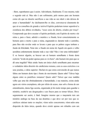 - Bem, suponhamos que é assim. Adivinhaste, finalmente. É isso mesmo, todo
o segredo está aí. Mas não é um sofrimento, pelo menos para um homem
como ele que no deserto sacrificou a sua vida ao seu ideal e não deixou de
amar a humanidade? Ao declinarem-lhe os dias, convence-se claramente de
que só os conselhos do grande e terrível Espírito poderiam tomar suportável a
existência dos débeis revoltados, "esses seres de aborto, criados por troça".
Compreende que deve escutar o Espírito profundo, este Espírito de morte e de
ruína e, para o fazer, admitir a mentira e a fraude, levar conscientemente os
homens para a morte e para a ruína, enganando-os durante todo o caminho,
para lhes não revelar onde os levam e para que os pobres cegos tenham a
ilusão da felicidade. Nota isto: a fraude em nome de Aquele em quem o velho
acreditou ardentemente durante toda a sua vida! Não é isto uma infelicidade?
E se houver alguém, se houver um só homem semelhante à frente deste
exército "ávido do poder apenas para os vis bens", não bastará isto para que se
dê uma tragédia? Mais ainda: basta um único chefe semelhante para encarnar
a verdadeira ideia directriz do catolicismo romano, com os seus exércitos e os
seus jesuítas, a ideia superior. Declaro-te que estou convencido de que nunca
faltou um homem deste tipo à frente do movimento. Quem sabe? Talvez haja
alguns entre os pontífices romanos! Quem sabe? Talvez que esse maldito
velho que ama tão obstinadamente a humanidade, à sua maneira, exista ainda
agora em vários exemplares, não por efeito do acaso, mas sob a forma de um
entendimento, duma liga secreta, organizada já há muito tempo para guardar o
mistério, ocultá-lo aos desgraçados e aos fracos para os tornar felizes. Deve
seguramente ser assim; é fatal. Imagino mesmo que a maçonaria tem um
mistério análogo na base da sua doutrina e que deve ser por isso que os
católicos odeiam tanto os mações; vêem neles concorrentes, vêem neles uma
dispersão da ideia única, quando deve existir apenas um rebanho com um
 