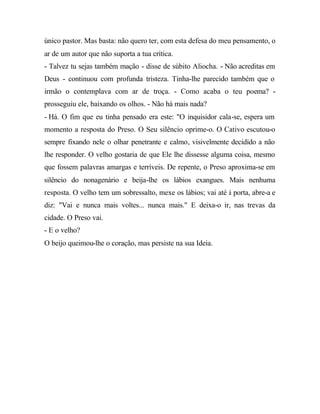 único pastor. Mas basta: não quero ter, com esta defesa do meu pensamento, o
ar de um autor que não suporta a tua crítica.
- Talvez tu sejas também mação - disse de súbito Aliocha. - Não acreditas em
Deus - continuou com profunda tristeza. Tinha-lhe parecido também que o
irmão o contemplava com ar de troça. - Como acaba o teu poema? -
prosseguiu ele, baixando os olhos. - Não há mais nada?
- Há. O fim que eu tinha pensado era este: "O inquisidor cala-se, espera um
momento a resposta do Preso. O Seu silêncio oprime-o. O Cativo escutou-o
sempre fixando nele o olhar penetrante e calmo, visivelmente decidido a não
lhe responder. O velho gostaria de que Ele lhe dissesse alguma coisa, mesmo
que fossem palavras amargas e terríveis. De repente, o Preso aproxima-se em
silêncio do nonagenário e beija-lhe os lábios exangues. Mais nenhuma
resposta. O velho tem um sobressalto, mexe os lábios; vai até à porta, abre-a e
diz: "Vai e nunca mais voltes... nunca mais." E deixa-o ir, nas trevas da
cidade. O Preso vai.
- E o velho?
O beijo queimou-lhe o coração, mas persiste na sua Ideia.
 