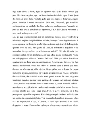 roga com ardor: "Senhor, digna-Te aparecer-nos", já há tantos séculos que
para Ele vão seus gritos, que, na Sua misericórdia infinita, quis descer junto
dos fiéis. Já antes tinha visitado, pelo que nos dizem os biógrafos, alguns
justos, mártires e santos anacoretas. Entre nós, Pintchev3, que acreditava
profundamente na verdade das Suas palavras, proclamou que "curvado ao
peso da Sua cruz e com humilde aparência, o Rei dos Céus te percorreu, ó
terra natal, a abençoar-te toda".
Mas eis que se quis mostrar, por um instante ao menos, ao povo sofredor e
miserável, ao povo mergulhado nos pecados, mas que O ama ingenuamente. A
acção passa-se em Espanha, em Sevilha, na época mais terrível da Inquisição,
quando todos os dias, para glória de Deus, se acendiam as fogueiras e "os
medonhos hereges ardiam em soberbos autos-de-fé". Oh! não foi assim que
prometeu voltar, no fim dos tempos, em toda a Sua glória, subitamente, "como
um relâmpago que brilha de Oriente a Ocidente". Não; quis visitar Seus filhos,
precisamente no lugar em que crepitavam as fogueiras dos hereges. Na Sua
infinita misericórdia, volta para entre os homens com a forma que tinha
durante os três anos de vida pública. Desce pelas ruas ardentes da cidade
meridional em que, justamente na véspera, em presença do rei, dos cortesãos,
dos cavaleiros, dos cardeais e das mais gentis damas da corte, o grande
inquisidor mandou queimar uma centena de hereges, ad majorem gloriam
Dei4.Apareceu suavemente, sem se fazer notar, e, coisa estranha, todos O
reconhecem; a explicação do motivo seria um dos mais belos passos do meu
poema; atraído por uma força irresistível, o povo comprime-se à Sua
passagem e segue-Lhe os passos. Silencioso, passa pelo meio da multidão com
um sorriso de compaixão infinita. Tem o coração abrasado de amor, dos olhos
se Lhe desprendem a Luz, a Ciência, a Força que irradiam e nas almas
despertam o amor. Estende-lhes os braços, abençoa-os, e uma virtude salutar
 