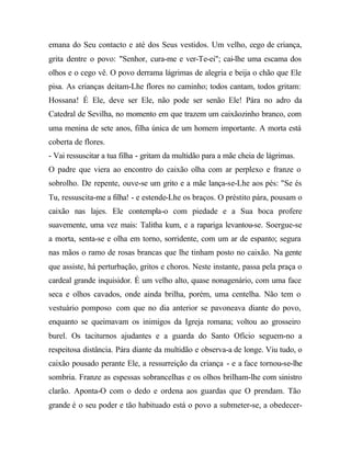 emana do Seu contacto e até dos Seus vestidos. Um velho, cego de criança,
grita dentre o povo: "Senhor, cura-me e ver-Te-ei"; cai-lhe uma escama dos
olhos e o cego vê. O povo derrama lágrimas de alegria e beija o chão que Ele
pisa. As crianças deitam-Lhe flores no caminho; todos cantam, todos gritam:
Hossana! É Ele, deve ser Ele, não pode ser senão Ele! Pára no adro da
Catedral de Sevilha, no momento em que trazem um caixãozinho branco, com
uma menina de sete anos, filha única de um homem importante. A morta está
coberta de flores.
- Vai ressuscitar a tua filha - gritam da multidão para a mãe cheia de lágrimas.
O padre que viera ao encontro do caixão olha com ar perplexo e franze o
sobrolho. De repente, ouve-se um grito e a mãe lança-se-Lhe aos pés: "Se és
Tu, ressuscita-me a filha! - e estende-Lhe os braços. O préstito pára, pousam o
caixão nas lajes. Ele contempla-o com piedade e a Sua boca profere
suavemente, uma vez mais: Talitha kum, e a rapariga levantou-se. Soergue-se
a morta, senta-se e olha em torno, sorridente, com um ar de espanto; segura
nas mãos o ramo de rosas brancas que lhe tinham posto no caixão. Na gente
que assiste, há perturbação, gritos e choros. Neste instante, passa pela praça o
cardeal grande inquisidor. É um velho alto, quase nonagenário, com uma face
seca e olhos cavados, onde ainda brilha, porém, uma centelha. Não tem o
vestuário pomposo com que no dia anterior se pavoneava diante do povo,
enquanto se queimavam os inimigos da Igreja romana; voltou ao grosseiro
burel. Os taciturnos ajudantes e a guarda do Santo Ofício seguem-no a
respeitosa distância. Pára diante da multidão e observa-a de longe. Viu tudo, o
caixão pousado perante Ele, a ressurreição da criança - e a face tornou-se-lhe
sombria. Franze as espessas sobrancelhas e os olhos brilham-lhe com sinistro
clarão. Aponta-O com o dedo e ordena aos guardas que O prendam. Tão
grande é o seu poder e tão habituado está o povo a submeter-se, a obedecer-
 