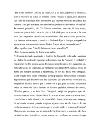 - De modo nenhum! Gaba-se de terem, Ele e os Seus, suprimido a liberdade,
com o objectivo de tornar os homens felizes. "Porque é agora, pela primeira
vez (fala da Inquisição, bem entendido), que se pode pensar na felicidade dos
homens. São, por natureza, uns revoltados; podem os revoltados ser felizes?
Tu estavas prevenido, não Te faltaram conselhos, mas não Te importaste,
puseste de parte o único meio de obter a felicidade para os homens; e foi uma
sorte que, ao partires, nos tivesses transmitido a obra, nos tivesses prometido,
nos tivesses solenemente concedido o direito de ligar e desligar; não poderias
agora pensar em nos retirares esse direito. Porque vieste incomodar-nos?
- Que significa isso: "Não Te faltaram avisos e conselhos"?
- Mas é o ponto capital do discurso do velho.
"O Espírito terrível e profundo, o Espírito da destruição e do nada - continua
ele - falou-Te no deserto e contam as Escrituras que Te "tentou". É verdade? E
podiam ter-Te dito alguma coisa de mais penetrante que as três perguntas, ou,
para falar como as Escrituras, as "tentações" que repeliste? Se jamais houve na
Terra um milagre autêntico e retumbante, foi no dia dessas três tentações.
Basta o facto de se terem formulado as três perguntas para que haja o milagre.
Suponhamos que desapareciam das Escrituras, que era preciso reconstitui-las,
imaginá-las de novo para as pôr lá outra vez, e que, para esse fim, se reuniam
todos os sábios da Terra, homens de Estado, prelados, homens de ciência,
filósofos, poetas, e se lhes dizia: "Imaginai, redigi três perguntas que não
somente correspondam à importância do acontecimento, mas exprimam ainda,
em três frases, toda a história da humanidade futura; achas que este areópago
da sabedoria humana poderia imaginar alguma coisa de tão forte e de tão
profundo como as três perguntas que te propôs então o poderoso Espírito?
Elas provam, sozinhas, que se tratava do Espírito eterno e absoluto, não dum
espírito humano transitório, porque resumem e predizem ao mesmo tempo
 