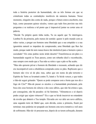 toda a história posterior da humanidade; são as três formas em que se
cristalizam todas as contradições insolúveis da natureza humana. Nesse
momento, ninguém deu conta de nada, porque o futuro estava encoberto, mas
hoje, como passaram quinze séculos, vemos que tudo fora previsto nas três
perguntas e se realizou a tal ponto que é impossível juntar ou cortar uma só
palavra.
"Decide Tu próprio quem tinha razão, Tu ou aquele que Te interrogava.
Lembra-Te da primeira, pelo menos do sentido: querer ir pelo mundo com as
mãos vazias, a pregar aos homens uma liberdade que a sua estupidez e a sua
ignomínia natural os impedem de compreender, uma liberdade que lhes faz
medo, porque nada há nem nunca houve tão intolerável para o homem e para a
sociedade! Vês estas pedras neste árido deserto? Transforma-as em pães e a
humanidade seguirá os Teus passos, como um rebanho dócil e reconhecido,
mas sempre com medo que a Tua mão se retire e que o pão se lhe acabe.
"Mas não quiseste privar o homem da liberdade e recusaste, achando que ele
era incompatível com a obediência comprada como os pães. Replicaste que o
homem não vive só de pão; mas, sabes que em nome do pão terrestre o
Espírito da Terra se levantará contra Ti, lutará e Te há-de vencer, e que todos
o hão-de seguir gritando: "Quem se pode comparar com a besta que nos dá o
fogo do Céu?" Hão-de passar os séculos e a humanidade proclamará, pela
boca dos seus homens de ciência e dos seus sábios, que não há crimes e que,
por conseguinte, não há pecados: só há famintos. "Alimenta-os e só depois
podes exigir que sejam virtuosos!" Eis o que se há-de inscrever no estandarte
da revolta que abaterá o Teu templo. Elevarão em vez dele um novo edifício,
uma segunda torre de Babel que, sem dúvida, como a primeira, ficará por
terminar; mas poderias ter poupado aos homens esta nova tentativa e mil anos
de sofrimento. Hão-de vir procurar-nos, depois de se terem esforçado, durante
 