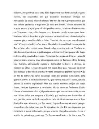 mil anos, por construir a sua torre. Hão-de procurar-nos debaixo do chão como
outrora, nas catacumbas em que estaremos escondidos (porque nos
perseguirão de novo) e hão-de clamar: "Dai-nos de comer, porque aqueles que
nos tinham prometido o fogo do Céu nada nos deram." Então havemos de
acabar a torre, porque para tal só é preciso comida, e nós os alimentaremos,
em Teu nome, claro, e lho faremos crer. Sem nós, estarão sempre com fome.
Nenhuma ciência lhes dará o pão enquanto estiverem livres; e hão-de depô-la
a nossos pés, a essa liberdade, e dirão: "Fazei de nós escravos, mas alimentai-
nos." Compreenderão, enfim, que a liberdade é inconciliável com o pão da
Terra à discrição, porque nunca hão-de saber reparti-lo entre si! Também se
hão-de convencer da sua impotência para se tornarem livres, porque são fracos
e depravados, revoltados e nulos. Prometias-lhes o pão do Céu; e, vamos lá
uma vez mais, acaso se pode ele comparar com o da Terra aos olhos da fraca
raça humana, eternamente ingrata e depravada? Milhares e dezenas de
milhares de almas Te hão-de seguir por causa deste pão, mas que há-de ser
dos milhões e dos biliões que não tiverem coragem de preferir o pão do Céu
ao pão da Terra? Não serias Tu amigo senão dos grandes e dos fortes, para
quem os outros, a multidão inumerável, que é fraca, mas que Te ama, serviria
apenas de matéria explorável? Mas nós somos também amigos dos seres
fracos. Embora depravados e revoltados, hão-de tornar-se finalmente dóceis.
Hão-de admirar-nos e hão-de julgar-nos deuses por termos consentido, pondo-
nos à frente deles, em assegurar a liberdade que temiam e em dominá-los; tal
será, por fim, o seu medo de serem livres. Mas dir-lhes-emos que somos Teus
discípulos, que reinamos em Teu nome. Enganá-los-emos de novo, porque
nessa altura não deixaremos que Te aproximes de nós. E é esta impostura que
constituirá o nosso sofrimento, porque seremos obrigados a mentir. É este o
sentido da primeira pergunta que Te fizeram no deserto e foi isto o que Tu
 